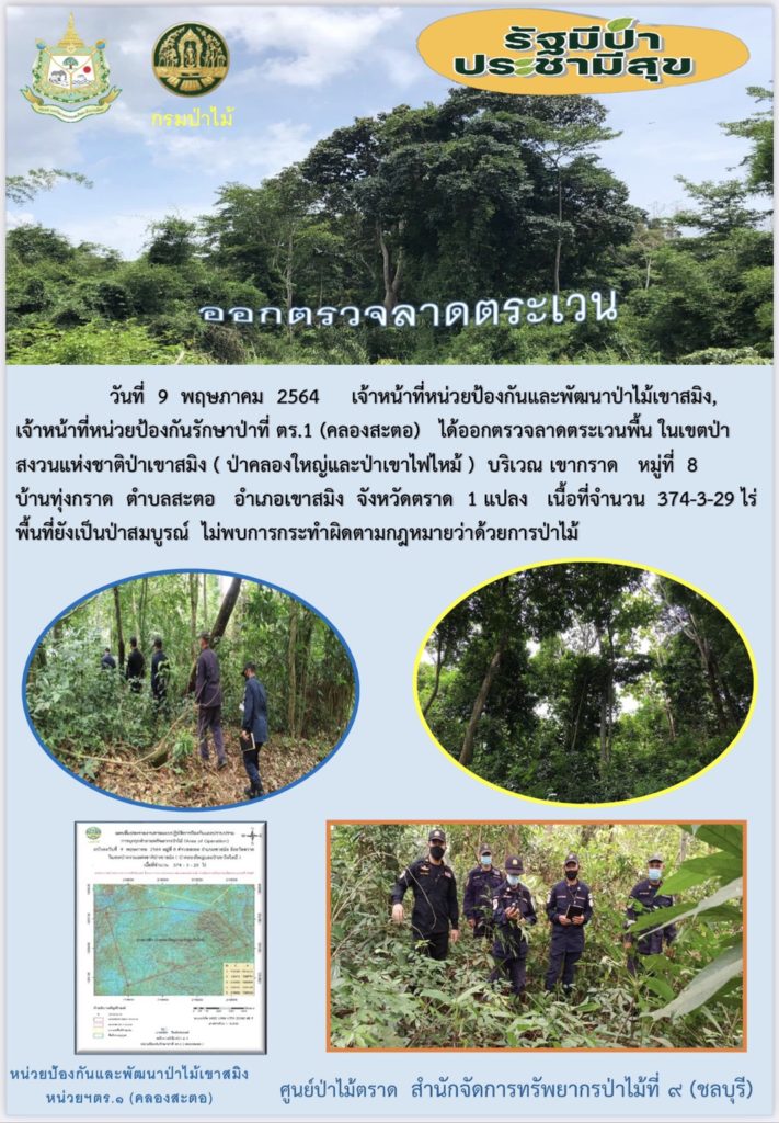 วันที่ 9 พฤษภาคม 2564 เจ้าหน้าที่หน่วยป้องกันและพัฒนาป่าไม้เขาสมิง เจ้าหน้าที่หน่วยป้องกันรักษาป่าไม้ที่ ตร.1 (คลองสะตอ) ได้ออกตรวจลาดตระเวนพื้นที่รับผิดชอบ ในเขตป่าสงวนแห่งชาติป่าสมิง (ป่าคลองใหญ่และป่าเขาไฟไหม้) บริเวณเขากราด หมู่ที่ 8 บ้านทุ่งกราด ตำบลสะตอ อำเภอเขาสมิง จังหวัดตราด จำนวน 1 แปลง เนื้อที่ 374-3-29 ไร่ พื้นที่ป่ายังคงสภาพเป็นป่าสมบูรณ์ ไม่พบการกระทำความผิดตามกฏหมายว่าด้วยการป่าไม้