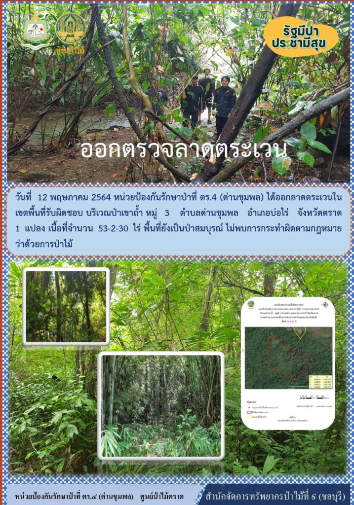 วันที่ 12 พฤษภาคม 2564 หน่วยป้องกันรักษาป่าที่ ตร.4 (ด่านชุมพล) ได้ออกลาดตระเวนในเขตพื้นที่รับผิดชอบ บริเวณป่าเขาถ้ำ หมู่ที่ 3 ตำบลด่านชุมพล อำเภอบ่อไร่ จังหวัดตราด จำนวน 1 แปลง เนื้อที่ 53-2-30 ไร่ พื้นที่ป่ายังคงสภาพเป็นป่าสมบูรณ์ ไม่พบการกระทำความผิดตามกฏหมายว่าด้วยการป่าไม้