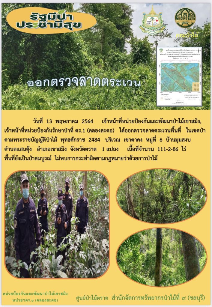 วันที่ 13 พฤษภาคม 2564 เจ้าหน้าที่หน่วยป้องกันและพัฒนาป่าไม้เขาสมิง เจ้าหน้าที่หน่วยป้องกันรักษาป่าที่ ตร.1 (คลองสะตอ) ได้ออกตรวจลาดตระเวนพื้นที่ในเขตป่าตามพระราชบัญญัติป่าไม้ พุทธศักราช 2484 บริเวณเขาตาคง หมู่ที่ 6 บ้านมุมสงบ ตำบลแสนตุ้ง อำเภเขาสมิง จังหวัดตราด จำนวน 1 แปลง เนื้อที่ 111-2-86 ไร่ พื้นที่ป่ายังคงสภาพเป็นป่าสมบูรณ์ ไม่พบการกระทำความผิดตามกฏหมายว่าด้วยการป่าไม้