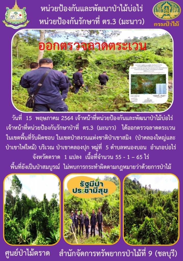 วันที่ 15 พฤษภาคม 2564 เจ้าหน้าที่หน่วยป้องกันและพัฒนาป่าไม้บ่อไร่ เจ้าหน้าที่หน่วยป้องกันรักษาป่าที่ ตร.3 (มะนาว) ได้ออกตรวจลาดตระเวนในเขตพื้นที่รับผิดชอบ ในเขตป่าสงวนแห่งชาติป่าเขาสมิง (ป่่าคลองใหญ่และป่าเขาไฟไหม้) บริเวณป่าเขาคลองปุก หมู่ที่ 5 ตำบลหนองบอน อำเภอบ่อไร่ จังหวัดตราด จำนวน 1 แปลง เนื้อที่ 55-1-65 ไร่ พื้นที่ป่ายังคงสภาพเป็นป่าสมบูรณ์ ไม่พบการกระทำความผิดตามกฏหมายว่าด้วยการป่าไม้