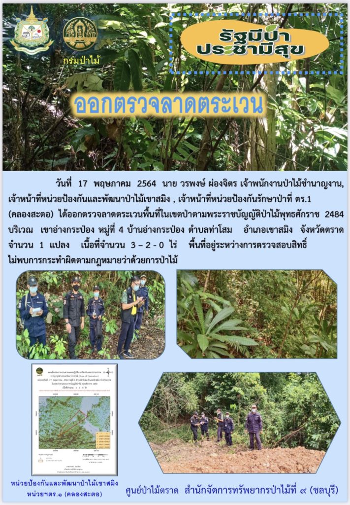 วันที่ 17 พฤษภาคม 2564 นายวรพงษ์ ผ่องจิตร เจ้าพนักงานป่าไม้ชำนาญงาน, เจ้าหน้าที่หน่วยป้องกันและพัฒนาป่าไม้เขาสมิง, เจ้าหน้าที่หน่วยป้องกันรักษาป่าที่ ตร.1 (คลองสะตอ) ได้ออกลาดตระเวนพื้นที่ในเขตป่าตามพระราชบัญญัติป่าไม้พุทธศักราช 2484 บริเวณเขาอ่างกระป่อง หมู่ที่ 4 บ้านอ่างประป่อง ตำบลท่าโสม อำเภอเขาสมิง จังหวัดตราด จำนวน 1 แปลง เนื้อที่ 3-2-0 ไร่ พื้นที่ป่ายังคงสภาพเป็นป่าสมบูรณ์ ไม่พบการกระทำความผิดตามกฏหมายว่าด้วยการป่าไม้