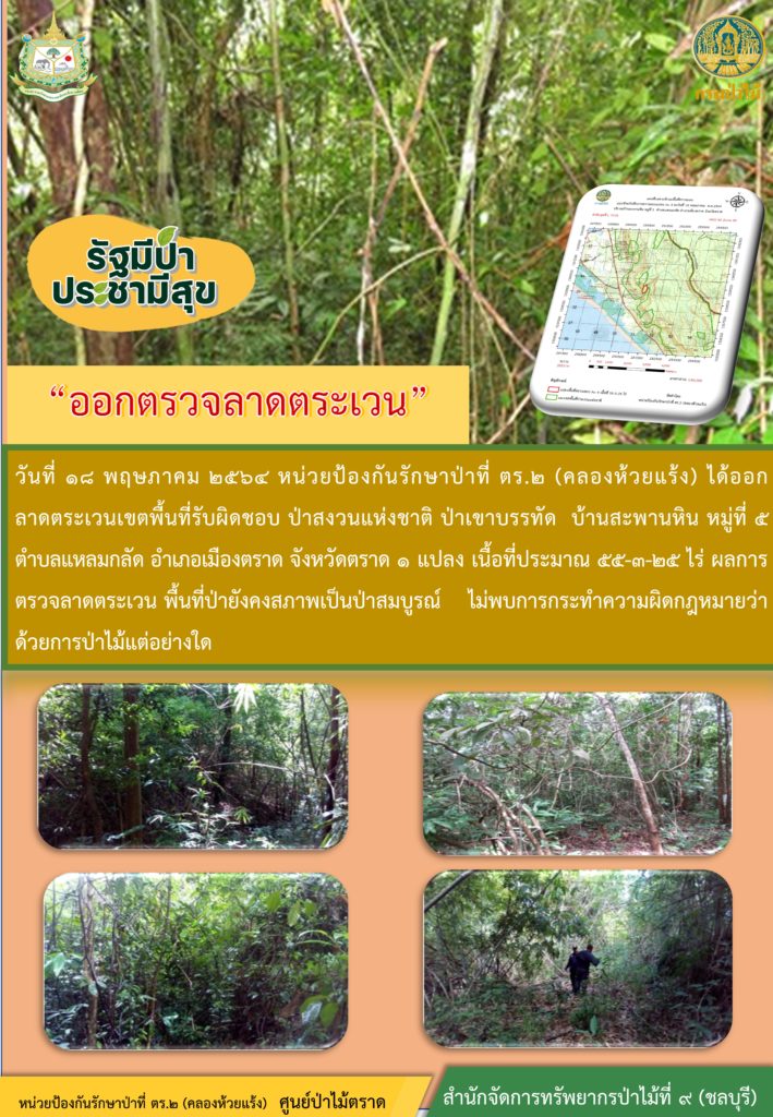 วันที่ 18 พฤษภาคม 2564 หน่วยป้องกันรักษาป่าที่ ตร.2 (คลองห้วยแร้ง) ได้ออกลาดตระเวนเขตพื้นที่รับผิดชอบ ป่าสงวนแห่งชาติ ป่าเขาบรรทัด บ้านสะพานหิน หมู่ที่ 5 ตำบลแหลมกลัด อำเภอเมือง จังหวัดตราด จำนวน 1 แปลง เนื้อที่ 55-3-25 ไร่ ผลการตรวจลาดตระเวน พื้นที่ป่ายังคงสภาพเป็นป่าสมบูรณ์ ไม่พบการกระทำความผิดตามกฏหมายว่าด้วยการป่าไม้แต่อย่างใด