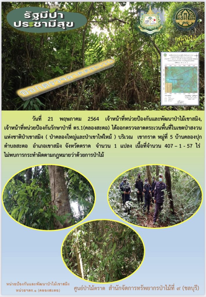 วันที่ 21 พฤษภาคม 2564 เจ้าหน้าที่หน่วยป้องกันและพัฒนาป่าไม้เขาสมิง เจ้าหน้าที่หน่วยป้องกันรักษาป่าที่ ตร.1 (คลองสะตอ) ได้ออกตรวจลาดตระเวนพื้นที่ในเขตป่าสงวนแห่งชาติป่าเขาสมิง (ป่าคลองใหญ่และป่าเขาไฟไหม้) บริเวณเขากราด หมู่ที่ 5 บ้านคลองปุก ตำบลสะตอ อำเภอเขาสมิง จังหวัดตราด จำนวน 1 แปลง เนื้อที่ 407-1-57 ไร่ พื้นที่ป่ายังคงสภาพเป็นป่าสมบูรณ์ ไม่พบการกระทำความผิดตามกฏหมายว่าด้วยการป่าไม้