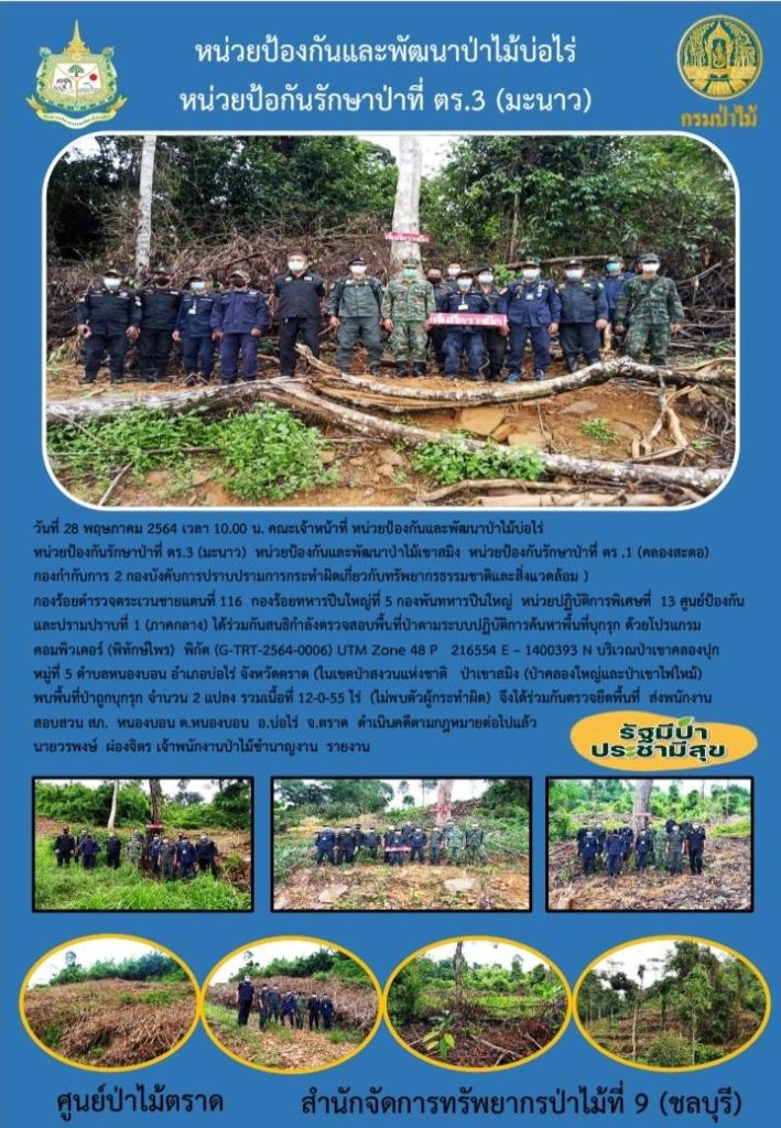 วันที่ 28 พฤษภาคม 2564 เวลา 10.00 น. คณะเจ้าหน้าที่หน่วยป้องกันและพัฒนาป่าไม้บ่อไร่ หน่วยป้องกันรักษาป่าที่ ตร.3 (มะนาว) หน่วยป้องกันและพัฒนาป่าไม้เขาสมิง หน่วยป้องกันรักษาป่าที่ ตร.1 (คลองสะตอ) กองกำกับการ 2 กองบังคับการปราบปรามการกระทำผิดเกี่ยวกับทรัพยากรธรรมชาติและสิ่งแวดล้อม กองร้อยตำรวจตระเวนชายแดนที่ 113 กองร้อยทหารปืนใหญ่ที่ 5 กองพันทหารปืนใหญ่ หน่วยปฏิบัติการพิเศษที่ 13 ศูนย์ป้องกันและปราบปรามที่ 1 (ภาคกลาง) ได้ร่วมกันสนธิกำลังตรวจสอบพื้นที่ป่าตามระบบปฏิบัติการค้นหาพื้นที่บุกรุก ด้วยโปรแกรมคอมพิวเตอร์ (พิทักษ์ไพร) พิกัด (G-TRT-2564-0006) UTM Zone 48 P 216554 E - 1400393 N บริเวณป่าเขาคลองปุก หมู่ที่ 5 ตำบลหนองบอน อำเภอบ่อไร่ จังหวัดตราด (ในเขตป่าสงวนแห่งชาติ ป่าเขาสมิง (ป่าคลองใหญ่และป่าเขาไฟไหม้) พบพื้นที่ป่าถูกบุกรุก จำนวน 2 แปลง รวมเนื้อที่ 12-0-55 ไร่ (ไม่พบตัวผู้กระทำผิด) จึงได้ร่วมกันตรวจยึดพื้นที่ ส่งพนักงานสอบสวน สภ.หนองบอน ตำบลหนองบบอน อำเภอบ่อไร่ จังหวัดตราด ดำเนินคดีตามกฎหมายต่อไปแล้ว