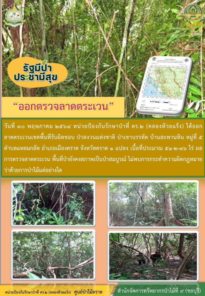 วันที่ 30 พฤษภาคม 2564 หน่วยป้องกันรักษาป่าที่ ตร.2 (คลองห้วยแร้ง) ได้ออกลาดตระเวนเขตพื้นที่รับผิดชอบ ป่าสงวนแห่งชาติ ป่าเขาบรรทัด บ้านสะพานหิน หมู่ที่ 5 ตำบลแหลมกลัด อำเภอเมือง จังหวัดตราด จำนวน 1 แปลง เนื้อที่ 51-2-36 ไร่ ผลการตรวจลาดตระเวน พื้นที่ป่ายังคงสภาพเป็นป่าสมบูรณ์ ไม่พบการกระทำความผิดตามกฏหมายว่าด้วยการป่าไม้แต่อย่างใด