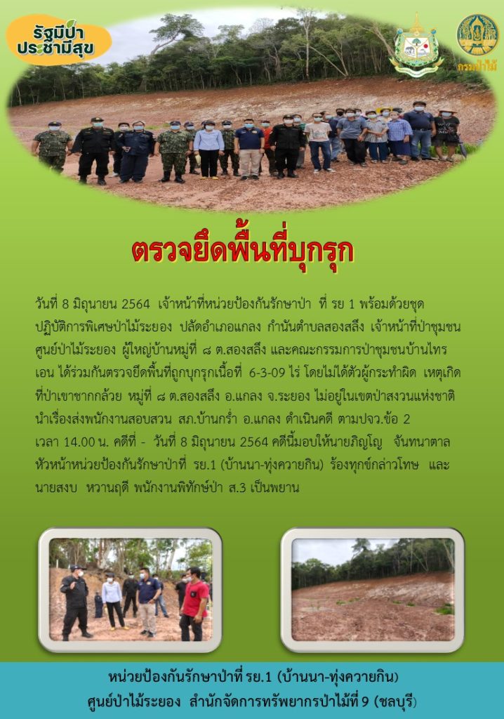 วันที่ 8 มิถุนายน 2564 เจ้าหน้าที่หน่วยป้องกันรักษาป่าที่ รย.1 (บ้านนา-ทุ่งควายกิน) พร้อมด้วยชุดปฏิบัติการพิเศษป่าไม้ระยอง ปลัดอำเภอแกลง กำนันตำบลสองสลึง เจ้าหน้าที่ชุมชนศูนย์ป่าไม้ระยอง ผู้ใหญ่บ้านหมู่ที่ 8 ตำบลสองสลึง และคณะกรรมการป่าชุมชนบ้านไทรเอน ได้ร่วมกันตรวจยึดพื้นที่ถูกบุกรุก เนื้อที่ 6-3-09 ไร่ โดยไม่ได้ตัวผู้กระทำผิด เหตุเกิดที่ป่าเขาชากกล้วย หมู่ที่ 8 ตำบลสองสลึง อำเภอแกลง จังหวัดระยอง ไม่อยู่ในเขตป่าสงวนแห่งชาติ นำเรื่องส่งพนักงานสอบสวน สภ.บ้านกร่ำ อำเภอแกลง ดำเนินคดี ตามปจว. ข้อ 2 เวลา 14.00 น. คดีที่ - วันที่ 8 มิถุนายน 2564 ดคีนี้มอบให้นายภิญโญ จันทนาตาล หัวหน้าหน่วยป้องกันรักษาป่าที่ รย.1 (บ้านนา-ทุ่งควายกิน) ร้องทุกข์กล่าวโทษ และนายสวบ หวานฤดี พนักงานพิทักษ์ป่า ส.3 เป็นพยาน