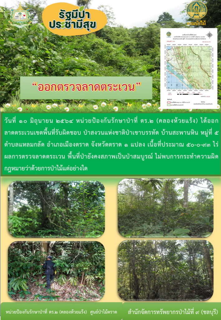 วันที่ 10 มิถุนายน 2564 หน่วยป้องกันรักษาป่าที่ ตร.2 (คลองสะตอ) ได้ออกลาดตระเวนเขตพื้นที่รับผิดชอบ ป่าสงวนแห่งชาติป่าเขาบรรทัด บ้านสะพานหิน หมู่ที่ 5 ตำบลแหลมกลัด อำเภอเมือง จังหวัดตราด จำนวน 1 แปลง เนื้อที่ 50-0-93 ไร่ ผลการตรวจลาดตระเวน พื้นที่ป่ายังคงสภาพเป็นป่าสมบูรณ์ ไม่พบการกระทำความผิดตามกฏหมายว่าด้วยการป่าไม้