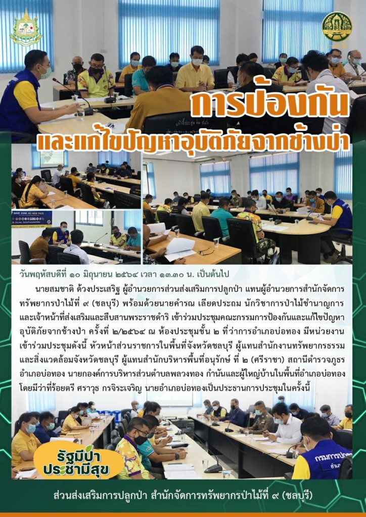 วันพฤหัสบดีที่ ๑๐ มิถุนายน ๒๕๖๔ เวลา ๑๓.๓๐ น. เป็นต้นไป นายสมชาติ ด้วงประเสริฐ ผู้อำนวยการส่วนส่งเสริมการปลูกป่า แทนผู้อำนวยการสำนักจัดการทรัพยากรป่าไม้ที่ ๙ (ชลบุรี) พร้อมด้วยนายคำรณ เลียดประถม นักวิชาการป่าไม้ชำนาญการ และเจ้าหน้าที่ส่งเสริมและสืบสานพระราชดำริ เข้าร่วมประชุมคณะกรรมการป้องกันและแก้ไขปัญหาอุบัติภัยจากช้างป่า ครั้งที่ ๒/๒๕๖๔ ณ ห้องประชุมชั้น ๒ ที่ว่าการอำเภอบ่อทอง มีหน่วยงานเข้าร่วมประชุมดังนี้ หัวหน้าส่วนราชการในพื้นที่จังหวัดชลบุรี ผู้แทนสำนักงานทรัพยากรธรรมและสิ่งแวดล้อมจังหวัดชลบุรี ผู้แทนสำนักบริหารพื้นที่อนุรักษ์ ที่ ๒ (ศรีราชา) สถานีตำรวจภูธรอำเภอบ่อทอง นายกองค์การบริหารส่วนตำบลพลวงทอง กำนันและผู้ใหญ่บ้านในพื้นที่อำเภอบ่อทองโดยมีว่าที่ร้อยตรี ศราวุธ กรจิระเจริญ นายอำเภอบ่อทองเป็นประธานการประชุมในครั้งนี้