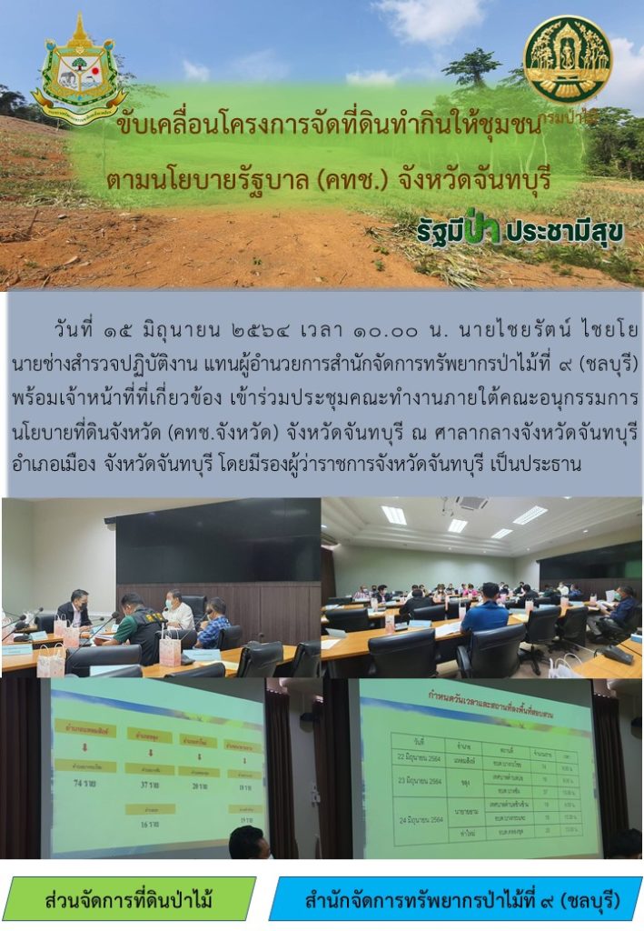 วันที่ 15 มิถุนายน 2564 เวลา 10.00 น. นายไชรัตน์ ไชยโย นายช่างสำรวจปฏิบัติงาน แทนผู้อำนวยการสำนักจัดการทรัพยากรป่าไม้ที่ 9 (ชลบุรี) พร้อมด้วยเจ้าหน้าที่ที่เกี่ยวข้อง เข้าร่วมประชุมคณะทำงานภายใต้คณะอนุกรรมการนโยบายที่ดินจังหวัด (คทช.จังหวัด) จังหวัดจันทบุรี ณ ศาลากลางจังหวัดจันทบุรี อำเภอเมือง จังหวัดจันทบุรี โดยมีรองงผู้ว่าราชการจังหวัดจันทบุรีเป็นประธาน