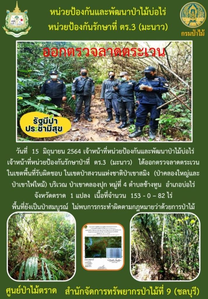 วันที่ 15 มิถุนายน 2564 เจ้าหน้าที่หน่วยป้องกันและพัฒนาป่าไม้บ่อไร่ เจ้าหน้าที่หน่วยป้องกันรักษาป่าที่ ตร.3 (มะนาว) ได้ออกตรวจลาดตระเวนในเขตพื้นที่รับผิดชอบ ในเขตป่าสงวนแห่งชาติป่าเขาสมิง (ป่าคลองใหญ่และป่าเขาไฟไหม้) บริเวณป่าเขาคลองปุก หมู่ที่ 4 ตำบลช้างทูน อำเภอบ่อไร่ จังหวัดตราด จำนวน 1 แปลง เนื้อที่ 153-0-82 ไร่ พื้นที่ป่ายังคงสภาพเป็นป่าสมบูรณ์ ไม่พบการกระทำความผิดตามกฎหมายว่าด้วยการป่าไม้