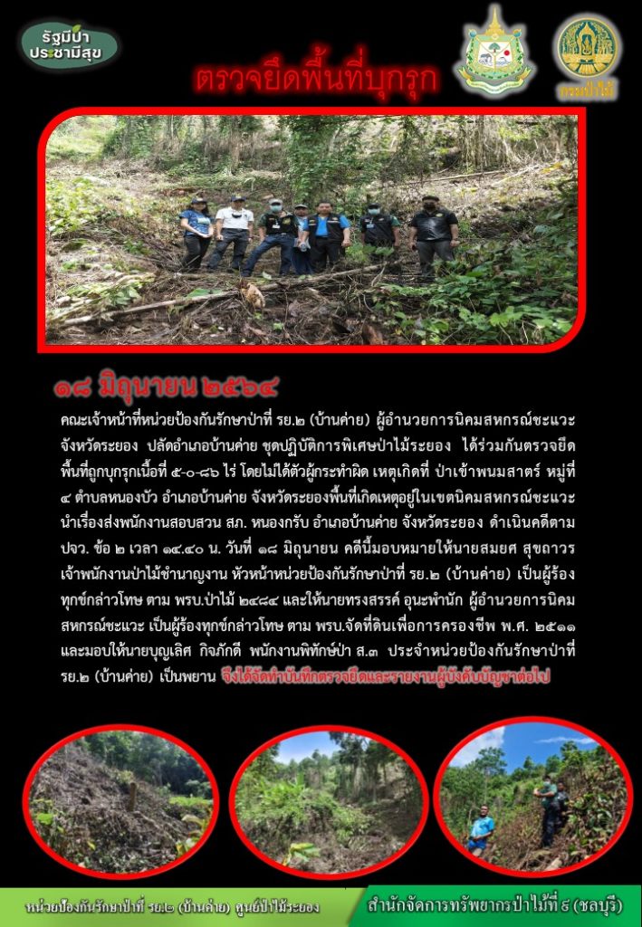 วันที่ วันที่ 18 มิถุนายน 2564 คณะเจ้าหน้าที่หน่วยป้องกันรักษาป่าที่ รย.2 (บ้านค่าย) ผู้อำนวยการนิคมสหกรณ์ชะแวะ จังหวัดระยอง ปลัดอำเภอบ้านค่าย ชุดปฏิบัติการพิเศษป่าไม้ระยอง ได้ร่วมกันตรวจยึดพื้นที่ถูกบุกรุก เนื้อที่ 5-0-86 ไร่ โดยไม่ได้ตัวผู้กระทำผิด เหตุเกิดที่ ป่าเข้าพนมสาตร์ หมู่ที่ 4 ตำบลหนองบัว อำเภอบ้านค่าย จังหวัดระยอง พื้นที่เกิดเหตุอยู่ในเขตนิคมสหกรณ์ชะแวะ นำเรื่องส่งพนักงานสอบสวน สภ. หนองกรับ อำเภอบ้านค่าย จังหวัดระยอง ดำเนินคดีตาม ปจว. ข้อ 2 เวลา 14.40 น. วันที่ 18 มิถุนายน คดีนี้มอบหมายให้นายสมยศ สุขถาวร เจ้าพนักงานป่าไม้ชำนาญงาน หัวหน้าหน่วยป้องกันรักษาป่าที่ รย.2 (บ้านค่าย) เป็นผู้ร้องทุกข์กล่าวโทษ ตาม พรบ.ป่าไม้ 2484 และให้นายทรงสรรค์ อุนะพำนัก ผู้อำนวยการนิคมสหกรณ์ชะแวะ เป็นผู้กล่าวโทษ ตาม พรบ.จัดที่ดินเพื่อการครองชีพ พ.ศ. 2511 และมอบให้นายบุญลือ กิจภักดี พนักงานพิทักษ์ป่า ส.3 ประจำหน่วยป้องกันรักษาป่าที่ รย.2 (บ้านค่าย) เป็นพยาน จึงได้จัดทำบันทึกตรวจยึดและรายงานผู้บังคับบัญชาต่อไป