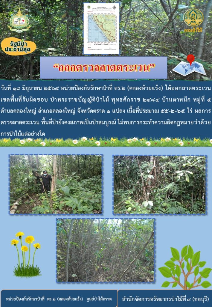 วันที่ 18 มิถุนายน 2564 หน่วยป้องกันรักษาป่าที่ ตร.2 (คลองห้วยแร้ง) ได้ออกลาดตระเวน เขตพื้นที่รับผิดชอบ ป่าพระราชบัญญัติป่าไม้ พุทธศักราช 2484 บ้านตาหนึก หมู่ที่ 5 ตำบลคลองใหญ่ อำเภอคลองใหญ่ จังหวัดตราด จำนวน 1 แปลง เนื้อที่ 55-2-65 ไร่ ผลการตรวจลาดตระเวน พื้นที่ป่ายังคงสภาพเป็นป่าสมบูรณ์ ไม่พบการกระทำความผิดตามกฎหมายว่าด้วยการป่าไม้แต่อย่างใด