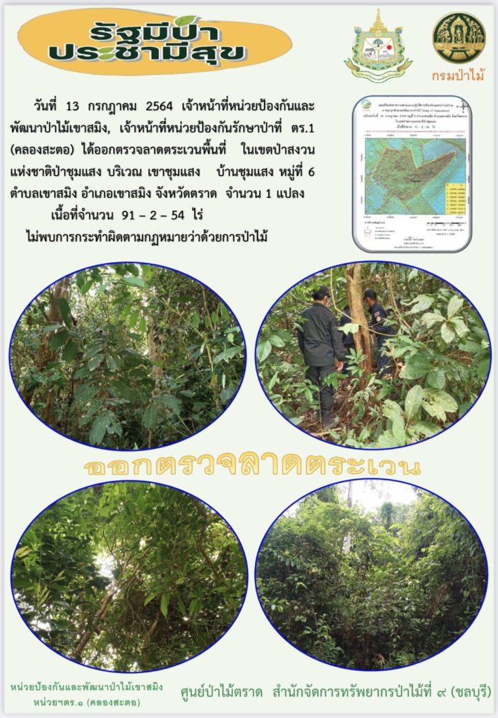 วันที่ 13 กรกฎาคม 2564 เจ้าหน้าที่หน่วยป้องกันและพัฒนาป่าไม้เขาสมิง เจ้าหน้าที่หน่วยป้องกันรักษาป่าที่ ตร.1 (คลองสะตอ) ได้ออกตรวจลาดตระเวนในเขตพื้นที่ป่าสงวนแห่งชาติป่าชุมแสง บริเณเขาชุมแสง บ้านชุมแสง หมู่ที่ 6 ตำบลเขาสมิง อำเภอเขาสมิง จังหวัดตราด จำนวน 1 แปลง เนื้อที่ 91-2-54 ไร่ ไม่พบการกระทำความผิดตามกฎหมายว่าด้วยการป่าไม้
