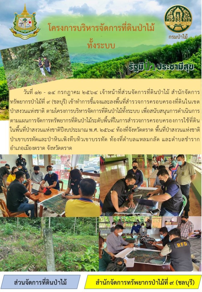 วันที่ 12-14 กรกฎาคม 2564 เจ้าหน้าที่ส่วนจัดการที่ดินป่าไม้ สำนักจัดการทรัพยากรป่าไม้ที่ 9 (ชลบุรี) เข้าทำการชี้แจงและลงพื้นที่สำรวจการครอบครองที่ดินในเขตป่าสงวนแห่งชาติ ตามโครงการบริหารจัดการที่ดินป่าไม้ท้งระบบ เพื่อสนับสนุนการดำเนินการตามแผนการจัดการทรัพยากรที่ดินป่าไม้ระดับพื้นที่ในการสำรวจการครอบครองการใช้ที่ดินในพื้นที่ป่าสงวนแห่งชาติปีงบประมาณ พ.ศ. 2564 ท้องที่จังหวัดตราด พื้นที่ป่าสงวนแห่งชาติป่าเขาบรรทัดและป่าหินเพิงทึบทิวเขาบรรทัด ท้องที่ตำบลแหลมกลัด และตำบลชำราก อำเภอเมือง จังหวัดตราด