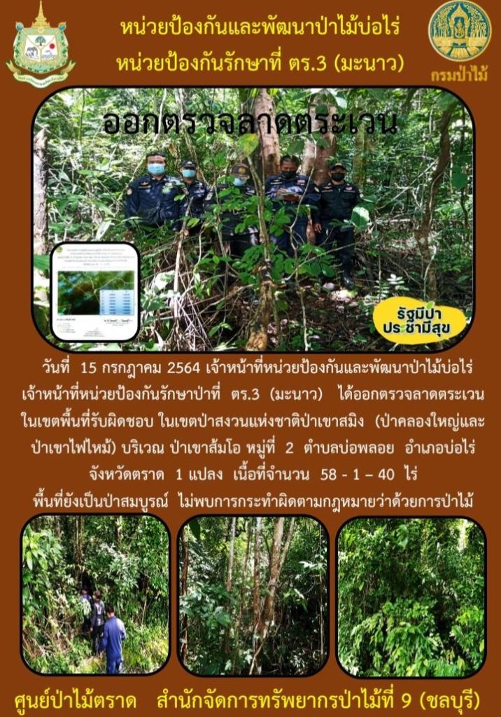 วันที่ 15 กรกฎาคม 2564 เจ้าหน้าที่หน่วยป้องกันและพัฒนาป่าไม้บ่อไร่ เจ้าหน้าที่หน่วยป้องกันรักษาป่าที่ ตร.3 (มะนาว) ได้ออกตรวจลาดตระเวนในเขตพื้นที่รับผิดชอบ ในเขตป่าสงวนแห่งชาติป่าเขาสมิง (ป่าคลองใหญ่และป่าเขาไฟไหม้) บริเวณป่าเขาส้มโอ หมู่ที่ 2 ตำบลบ่อพลอย อำเภอบ่อไร่ จังหวัดตราด จำนวน 1 แปลง เนื้อที่ 58-1-40 ไร่ พื้นที่ยังคงสภาพเป็นป่าสมบูรณ์ ไม่พบการกระทำความผิดตามกฎหมายว่าด้วยการป่าไม้