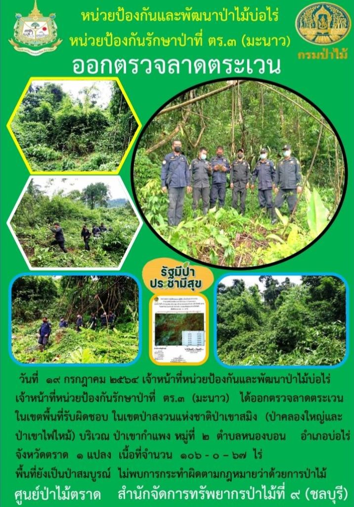 วันที่ 19 กรกฎาคม 2564 เจ้าหน้าที่หน่วยป้องกันและพัฒนาป่าไม้บ่อไร่ เจ้าหน้าที่หน่วยป้องกันรักษาป่าที่ ตร.3 (มะนาว) ได้ออกตรวจลาดตระเวนในเขตพื้นที่รับผิดชอบ ในเขตป่าสงวนแห่งชาติป่าเขาสมิง (ป่าคลองใหญ่และป่าเขาไฟไหม้) บริเวณป่าเขากำแพง หมู่ที่ 2 ตำบลหนองบอน อำเภอบ่อไร่ จังหวัดตราด จำนวน 1 แปลง เนื้อที่ 106-0-67 ไร่ พื้นที่ยังคงสภาพเป็นป่าสมบูรณ์ ไม่พบการกระทำความผิดตามกฎหมายว่าด้วยการป่าไม้