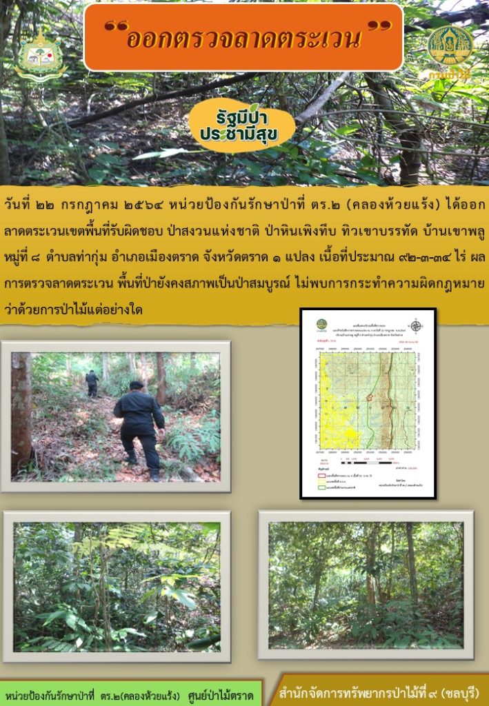 วันที่ 22 กรกฎาคม 2564 หน่วยป้องกันรักษาป่าที่ ตร.2 (คลองห้วยแร้ง) ได้ออกลาดตระเวนเขจพื้นที่รับผิดชอบ ป่าสงวนแห่งชาติป่าหินเพิงทึบ ทิวเขาบรรทัด บ้านเขาพลู หมู่ที่ 8 ตำบลท่ากุ่ม อำเภอเมือง จังหวัดตราด จำนวน 1 แปลง เนื้อที่ 92-3-34 ไร่ ผลการตรวจลาดตระเวน พื้นที่ยังคงสภาพเป็นป่าสมบูรณ์ ไม่พบการกระทำความผิดตามกฎหมายว่าด้วยการป่าไม้