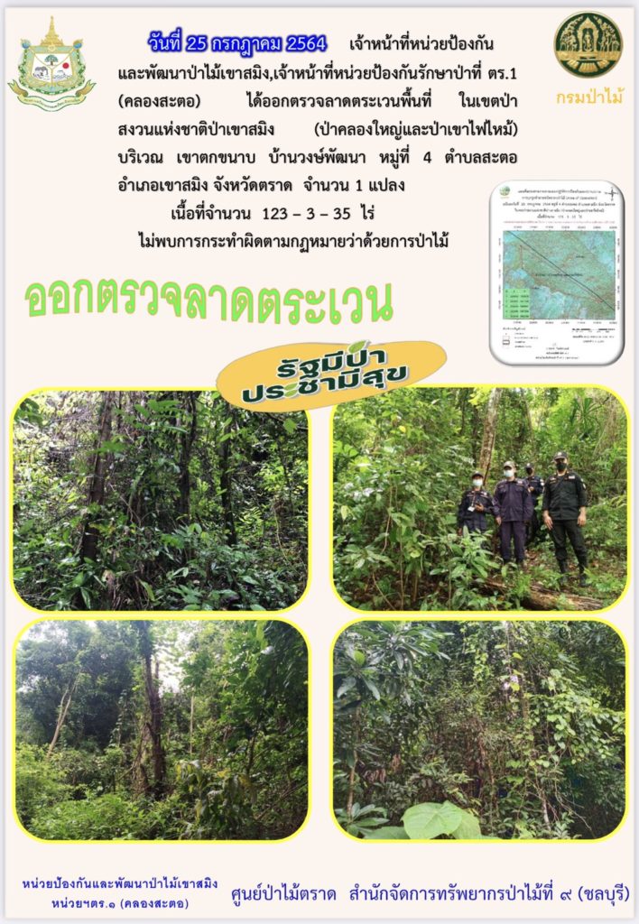 วันที่ 25 กรกฎาคม 2564 เจ้าหน้าที่หน่วยป้องกันและพัฒนาป่าไม้เขาสมิง เจ้าหน้าที่หน่วยป้องกันรักษาป่าที่ ตร.1 (คลองสะตอ) ได้ออกตรวจลาดตระเวนพื้นที่ในเขตป่าสงวนแห่งชาติป่าเขาสมิง (ป่าคลองใหญ่และป่าเขาไฟไหม้) บริเวณเขาตกขนาบ บ้านวงษ์พัฒนา หมู่ที่ 4 ตำบลสะตอ อำเภอเขาสมิง จังหวัดตราด จำนวน 1 แปลง เนื้อที่ 123-3-35 ไร่ ไม่พบการกระทำความผิดตามกฎหมายว่าด้วยการป่าไม้