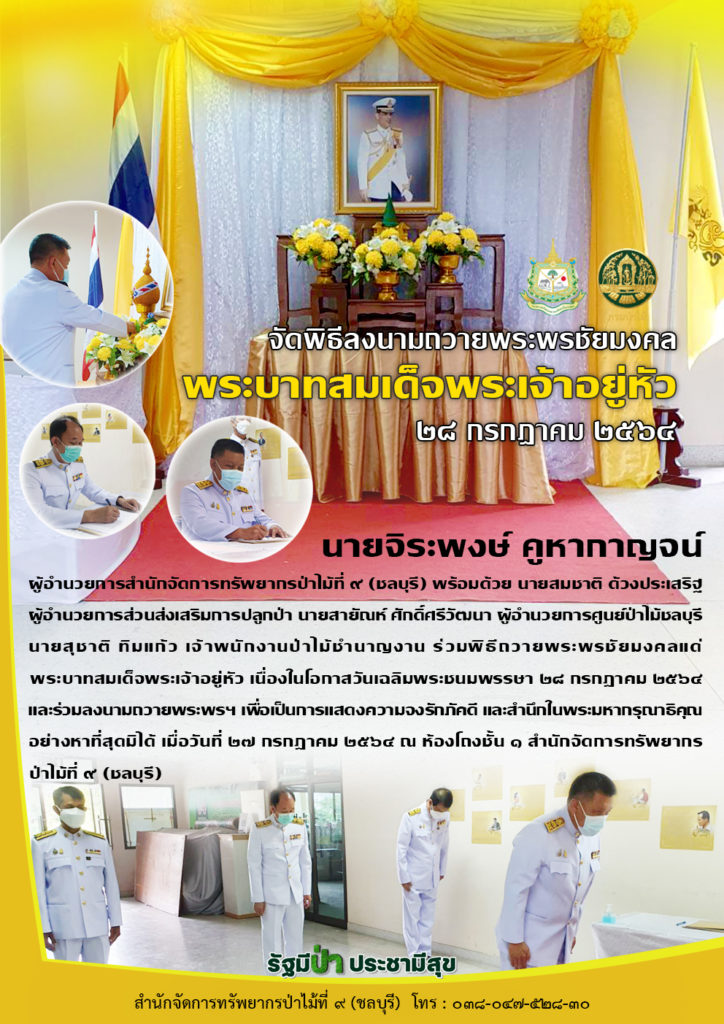 วันที่ 27 กรกฎาคม 2564 นายจิระพงษ์ คูหากาญจน์ ผู้อำนวยการสำนักจัดการทรัพยากรป่าไม้ที่ ๙ (ชลบุรี) พร้อมด้วย นายสมชาติ ด้วงประเสริฐ ผู้อำนวยการส่วนส่งเสริมการปลูกป่า นายสายัณห์ ศักดิ์ศรีวัฒนา ผู้อำนวยการศูนย์ป่าไม้ชลบุรี นายสุชาติ ทิมแก้ว เจ้าพนักงานป่าไม้ชำนาญงาน ร่วมพิธีถวายพระพรชัยมงคลแด่พระบาทสมเด็จพระเจ้าอยู่หัว เนื่องในโอกาสวันเฉลิมพระชนมพรรษา ๒๘ กรกฎาคม ๒๕๖๔ และร่วมลงนามถวายพระพรฯ เพื่อเป็นการแสดงความจงรักภัคดี และสำนึกในพระมหากรุณาธิคุณอย่างหาที่สุดมิได้ เมื่อวันที่ ๒๗ กรกฎาคม ๒๕๖๔ ณ ห้องโถงชั้น ๑ สำนักจัดการทรัพยากรป่าไม้ที่ ๙ (ชลบุรี)