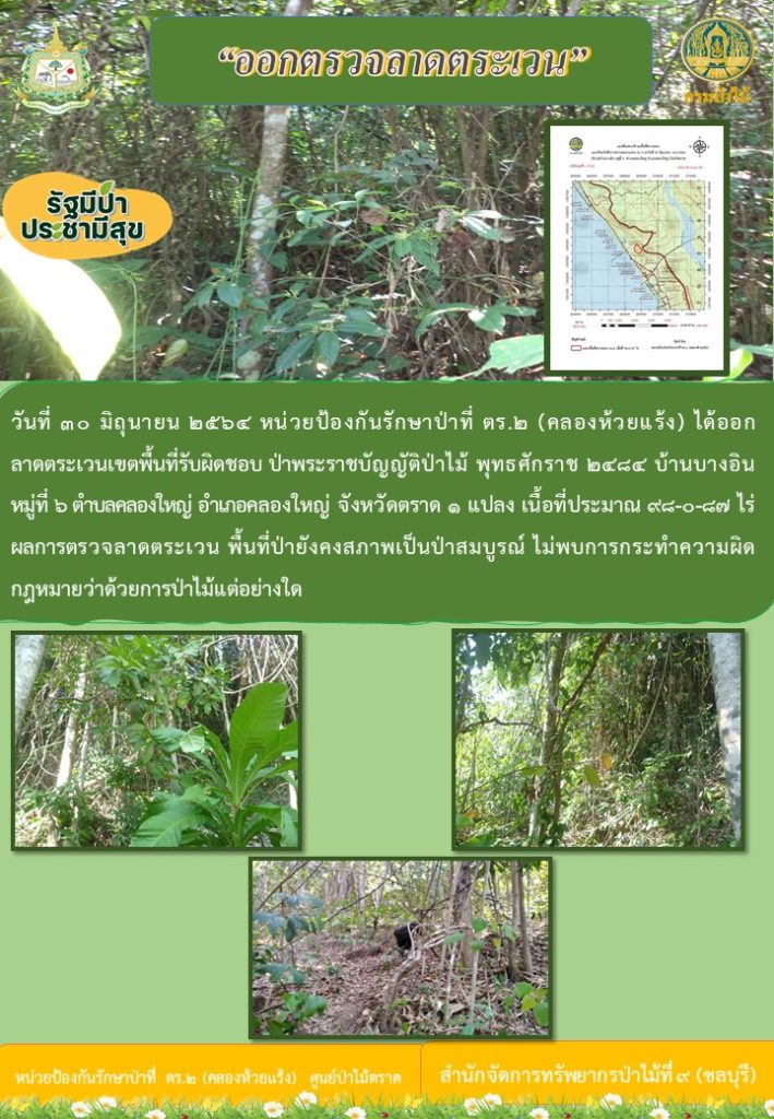 วันที่ 30 มิถุายน 2564 หน่วยป้องกันรักษาป่าที่ ตร.2 (คลองห้วยแร้ง) ได้ออกลาดตระเวนเขตพื้นที่รับผิดชอบ ตามพระราชบัญญัติป่าไม้ พุทธศักราช 2484 บ้านบางอิน หมู่ที่ 6 ตำบลคลองใหญ่ อำเภอคลองใหญ่ จังหวัดตราด นวน 1 แปลง เนื้อที่ 98-0-87 ไร่ ผลการตรวจลาดตระเวน พื้นที่ป่ายังคงสภาพเป็นป่าสมบูรณ์ ไม่พบการกระทำความผิดตามกฎหมายว่าด้วยการป่าไม้