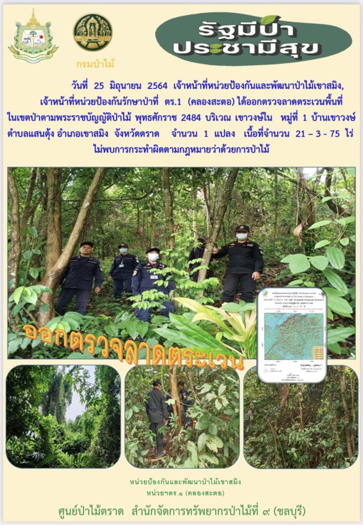 วันที่ 25 มิถุนายน 2564 เจ้าหน้าที่หน่วยป้องกันและพัฒนาป่าไม้เขาสมิง เจ้าหน้าที่หน่วยป้องกันรักษาป่าที่ ตร.1 (คลองสะตอ) ได้ออกตรวจลาดตระเวนพื้นที่ในเขตป่าตามพระราชบัญญัติป่าไม้ พุทธศักราช 2484 บริเวณเขาวงษ์ใน หมู่ที่ 1 บ้านเขาวงษ์ ตำบลแสนตุ้ง อำเภอเขาสมิง จังหวัดตราด จำนวน 1 แปลง เนื้อที่ 21-3-75 ไร่ ไม่พบการกระทำความผิดตามกฎหมายว่าด้วยการป่าไม้