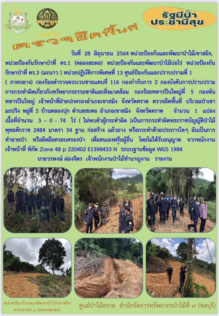 วันที่ 28 มิถุนายน 2564 หน่วยป้องกันและพัฒนาป่าไม้เขาสมิง หน่วยป้องกันรักษาป่าที่ ตร.1 (คลองสะตอ) หน่วยป้องกันและพัฒนาป่าไม้บ่อไร่ หน่วยป้องกันรักษาป่าที่ ตร.3 (มะนาว) หน่วยปฏิบัติการพิเศษที่ 13 ศูนย์ป้องกันและปราบกรามที่ 1 (ภาคกลาง) กองร้อยตำรวจตระเวนชายแดนที่ 116 กองกำกับการ 2 กองบังคับการปราบปรามการกระทำผิดเกี่ยวกับทรัพยากรธรรมชาติและสิ่งแวดล้อม กองร้อยทหารปืนใหญ่ที่ 5 กองพันทหารปืนใหญ่ เจ้าหน้าที่ฝ่ายปกครองอำเภอเขาสมิง จังหวัดตราด ตรวจยึดพื้นที่บริเวณป่าเขามะปริง หมู่ที่ 5 บ้านคลองปุก ตำบลสะตอ อำเภอเขาสมิง จังหวัดตราด จำนวน 1 แปลง เนื้อที่ 3-0-74 ไร่ (ไม่พบตัวผู้กระทำผิด) เป็นการกระทำผิดพระราชบัญญัติป่าไม้ พุทธศักราช 2484 มาตรา 54 ฐาน ก่อสร้าง แผ้วถาง หรือการทำด้วยประการใด ๆ อันเป็นการทำลายป่า หรือยึดถือครอบครองป่า เพื่อตนเองหรือผู้อื่น โดยไม่ได้รับอนุญาต จากพนักงาน เจ้าหน้าที่ พิกัด Zone 48 p 220402 E 1398433 N ระบบฐานข้อมูล WGS 1984