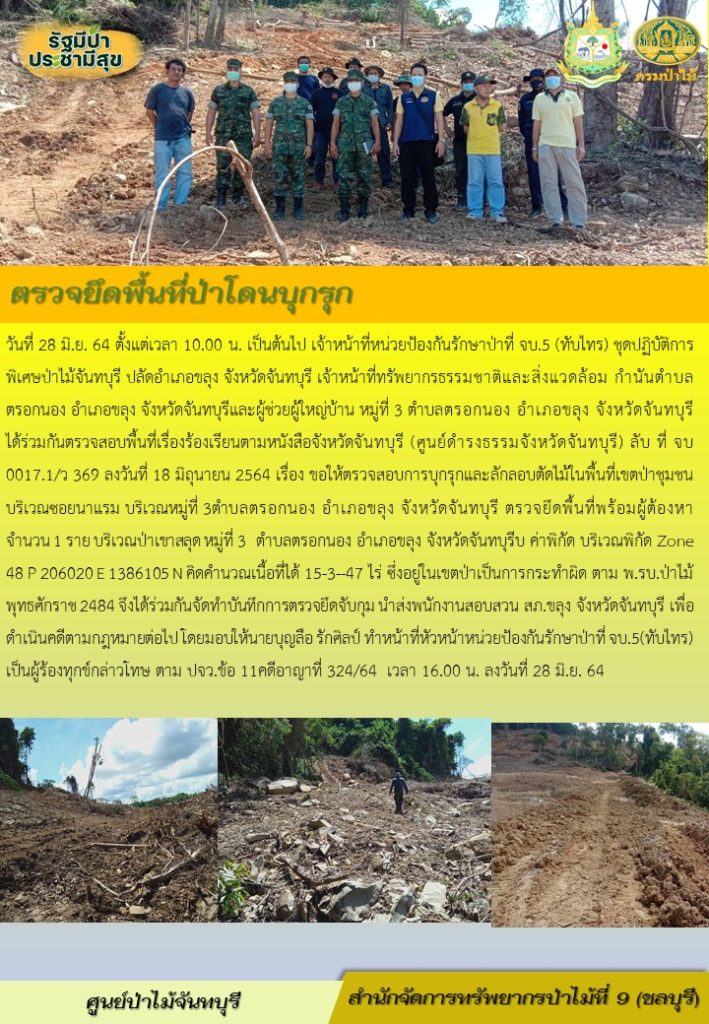 วันที่ 28 มิถุนายน 2564 ตั้งแต่เวลา 10.00 น. เป็นต้นไป เจ้าหน้าที่หน่วยป้องกันรักษาป่าที่ จบ.5 (ทับไทร) ชุดปฏิบัติการพิเศษป่าไม้จัยทบุรี ปลัดอำเภอขลุง จังหวัดจันทบุรี เจ้าหน้าที่ทรัพยากรธรรมชาติและสิ่งแวดล้อม กำนันตำบลตรอกนอง อำเภอขลุง จังหวัดจันทบุรี และผู้ช่วยผู้ใหญ่บ้าน หมู่ที่ 3 ตำบลตรอกนอง อำเภอขลุง จังหวัดจันทบุรี ได้ร่วมกันตรวจสอบพื้นที่เรื่องร้องเรียนตามหนังสือจังหวัดจันทบุรี (ศูนย์ดำรงธรรมจังหวัดจันทบุรี) ลับ ที่ จบ 0017.1/ว 369 ลงวันที่ 18 มิถุนายน 2564 เรื่อง ขอให้ตรวจสอบการบุกรุกและตัดไม้ในพื้นที่เขตป่าชุมชน บริเวณซอยนาแรม บริเวณหมู่ที่ 3 ตำบลตรอกนอง อำเภอขลุง จังหวัดจันทบุรี ตรวจยึดพื้นที่พร้อมผู้ต้องหา จำนวน 1 ราย บริเวณป่าเขาสลุด หมู่ที่ 3 ตำบลตรอกนอง อำเภอขลุง จังหวัดจันทบุรี ค่าพิกัด บริเวณพิกัด Zone 48 P 206020 E 1386105 N คิดคำนวณเนื้อที่ได้ 15-3-47 ไร่ ซึ่งอยู่ในเขตป่าเป็นการกระทำผิดตาม พ.ร.บ. ป่าไม้ พุทธศักราช 2484 จึงได้ร่วมกันจัดทำบุนทึกการตรวจยึดจับกุม นำส่งพนักงานสอบสวน สภ.ขลุง จังหวัดจันทบุรี เพื่อดำเนินคดีตามกฎหมายต่อไป โดยมอบให้นายบุญลือ รักศิลป์ ทำหน้าที่หัวหน้าหน่วยป้องกันรักษาป่าที่ จบ.5 (ทับไทร) เป็นผู้ร้องทุกข์กล่าวโทษ ตาม ปจว.ข้อ 11 คดีอาญาที่ 324/64 เวลา 16.00 น. ลงวันที่ 28 มิถุนายน 2564