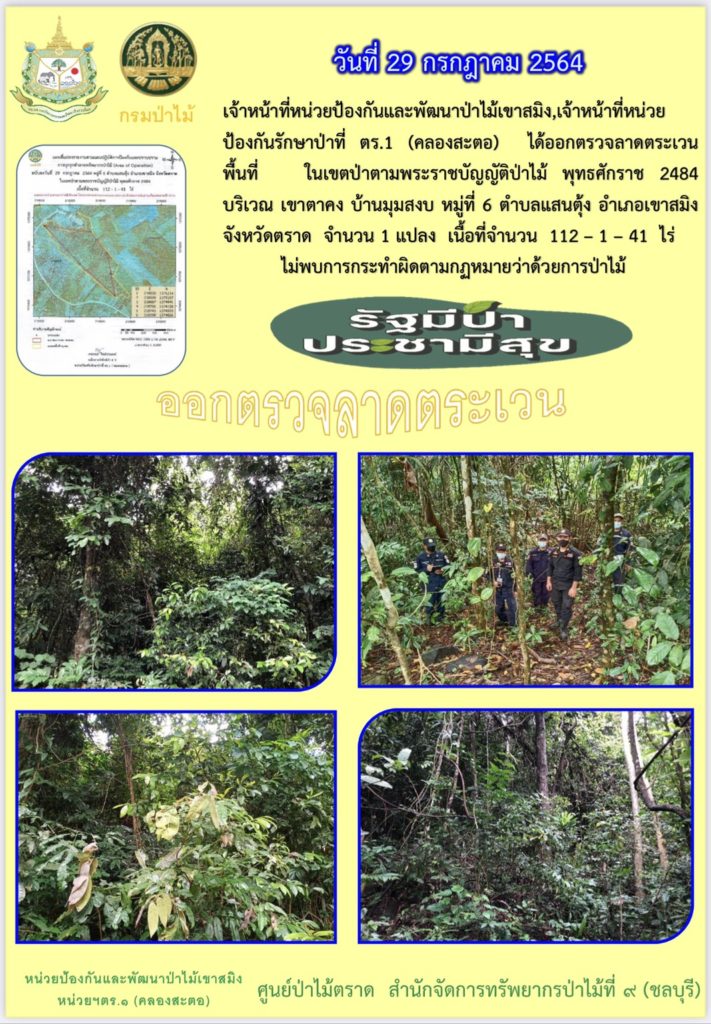 วันที่ 29 กรกฎาคม 2564 เจ้าหน้าที่หน่วยป้องกันและพัฒนาป่าไม้เขาสมิง เจ้าหน้าที่หน่วยป้องกันรักษาป่าที่ ตร.1 (คลองสะตอ) ได้ออกตรวจลาดตระเวนพื้นที่ ในเขตป่าตามพระราชบัญญัติป่าไม้ พุทธศักราช 2484 บริเวณเขาตาคง บ้านมุมสงบ หมู่ที่ 6 ตำบลแสนตุ้ง อำเภอเขาสมิง จังหวัดตราด จำนวน 1 แปลง เนื้อที่ 112-1-41 ไร่ ไม่พบการกระทำความผิดตามกฎหมายว่าด้วยการป่าไม้