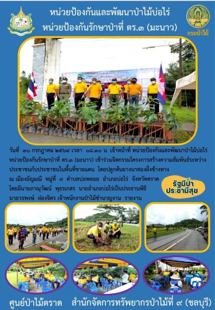 วันที่ 30 กรกฎาคม 2564 เวลา 08.30 น. เจ้าหน้าที่หน่วยป้องกันและพัฒนาป่าไม้บ่อไร่ หน่วยป้องกันรักษาป่าที่ ตร.3 (มะนาว) เข้าร่วมกิจกรรมโครงการสร้างความสัมพันธ์ระหว่างประชาชนกับประชาชนในพื้นที่ชายแดน โดยปลูกต้นยางนาสองฝั่งข้างทาง ณ เมืองอัญมณี หมู่ที่ 9 ตำบลบ่อพลอย อำเภอบ่อไร่ จังหวัดตราด โดยมีนายภานุวัฒน์ พุธรเกสร นายอำเภอบ่อไร่ เป็นประธานพิธี