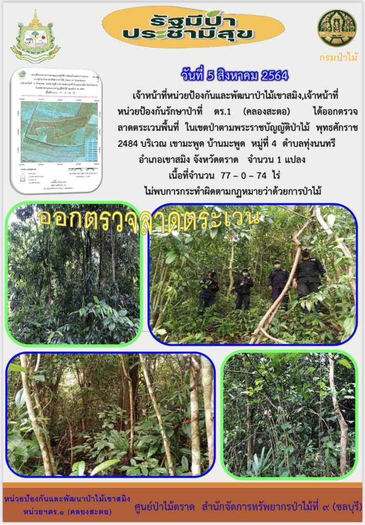 วันที่ 5 สิงหาคม 2564 เจ้าหน้าที่หน่วยป้องกันและพัฒนาป่าไม้เขาสมิง เจ้าหน้าที่หน่วยป้องกันรักษาป่าที่ ตร.1. (คลองสะตอ) ได้ออกตรวจลาดตระเวนพื้นที่ในเขตป่าตามพระราชบัญญัติป่าไม้ พุทธศักราช 2484 บริเวณเขามะพูด หมู่ที่ 4 ตำบลทุ่งนนทรี อำเภอเขาสมิง จังหวัดตราด จำนวน 1 แปลง เนื้อที่ 77-0-74 ไร่ ไม่พบการกระทำความผิดตามกฎหมายว่าด้วยการป่าไม้