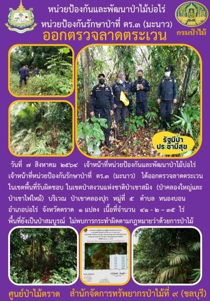 วันที่ 7 สิงหาคม 2564 เจ้าหน้าที่หน่วยป้องกันและพัฒนาป่าไม้บ่อไร่ เจ้าหน้าที่หน่วยป้องกันรักษาป่าที่ ตร.3 (มะนาว) ได้ออกตรวจลาดตระเวนในเขตพื้นที่รับผิดชอบ ในเขตป่าสงวนแห่งชาติป่าเขาสมิง (ป่าคลองใหญ่และป่าเขาไฟไหม้) บริเวณป่าเขาคลองปุก หมู่ที่ 5 ตำบลหนองบอน อำเภอบ่อไร่ จังหวัดตราด จำนวน 1 แปลง เนื้อที่ 41-2-35 ไร่ พื้นที่ยังเป็นป่าสมบูรณ์ ไม่พบการกระทำความผิดตามกฎหมายว่าด้วยการป่าไม้