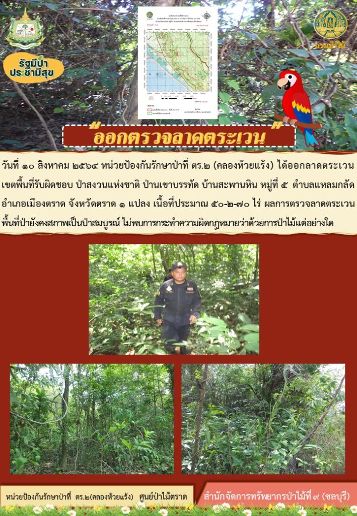 วันที่ 10 สิงหาคม 2564 หน่วยป้องกันรักษาป่าที่ ตร.2 (คลองห้วยแร้ง) ได้ออกลาดตระเวนเขตพื้นที่รับผิดชอบ ป่าสงวนแห่งชาติป่าเขาบรรทัด บ้านสะพานหิน หมู่ที่ 5 ตำบลแหลมกลัด อำเภอเมือง จังหวัดตราด จำนวน 1 แปลง เนื้อที่ 50-2-70 ไร่ ผลการตรวจลาดตระเวน พื้นที่ยังเป็นป่าสมบูรณ์ ไม่พบการกระทำความผิดตามกฎหมายว่าด้วยการป่าไม้แต่อย่างใด