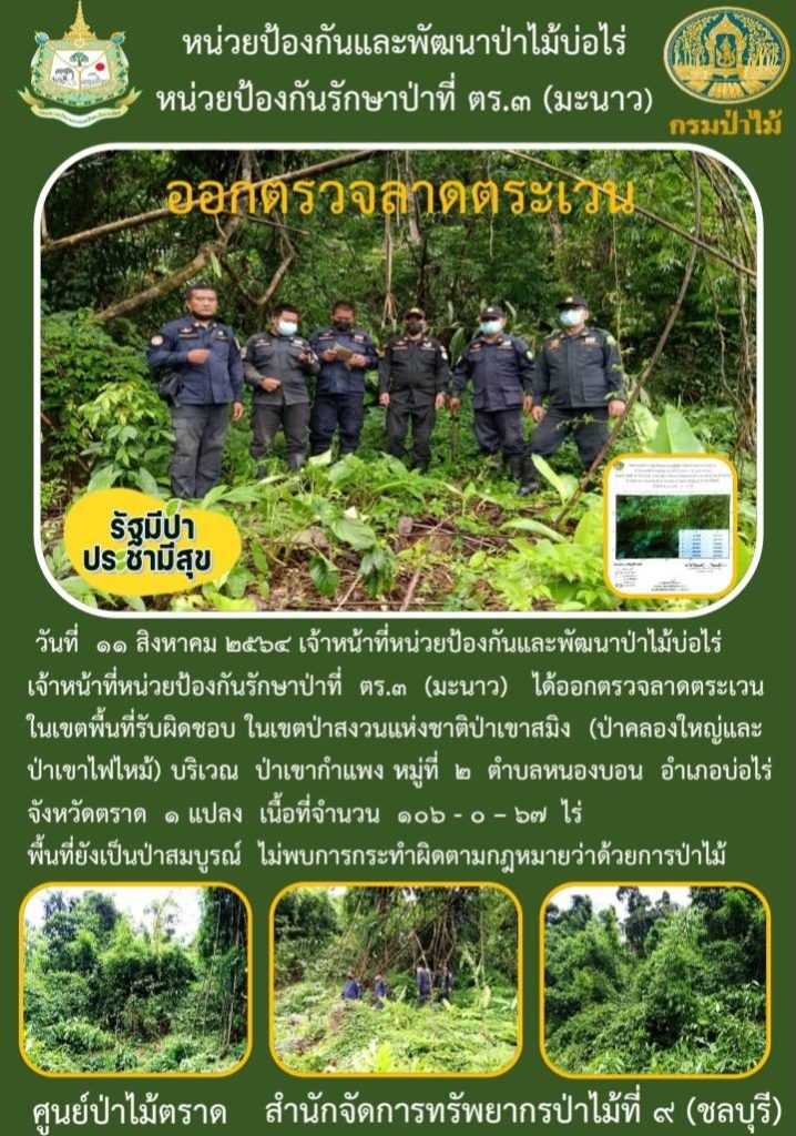 วันที่ 11 สิงหาคม 2564 เจ้าหน้าที่หน่วยป้องกันและพัฒนาป่าไม้บ่อไร่ เจ้าหน้าที่หน่วยป้องกันรักษาป่าที่ ตร.3 (มะนาว) ได้ออกตรวจลาดตระเวนในเขตพื้นที่รับผิดชอบ ในเขตป่าสงวนแห่งชาติป่าเขาสมิง (ป่าคลองใหญ่และป่าเขาไฟไหม้) บริเวณเขากำแพง หมู่ที่ 2 ตำบลหนองบอน อำเภอบ่อไร่ จังหวัดตราด จำนวน 1 แปลง เนื้อที่ 106-0-67 ไร่ พื้นที่ยังเป็นป่าสมบูรณ์ ไม่พบการกระทำความผิดตามกฎหมายว่าด้วยการป่าไม้