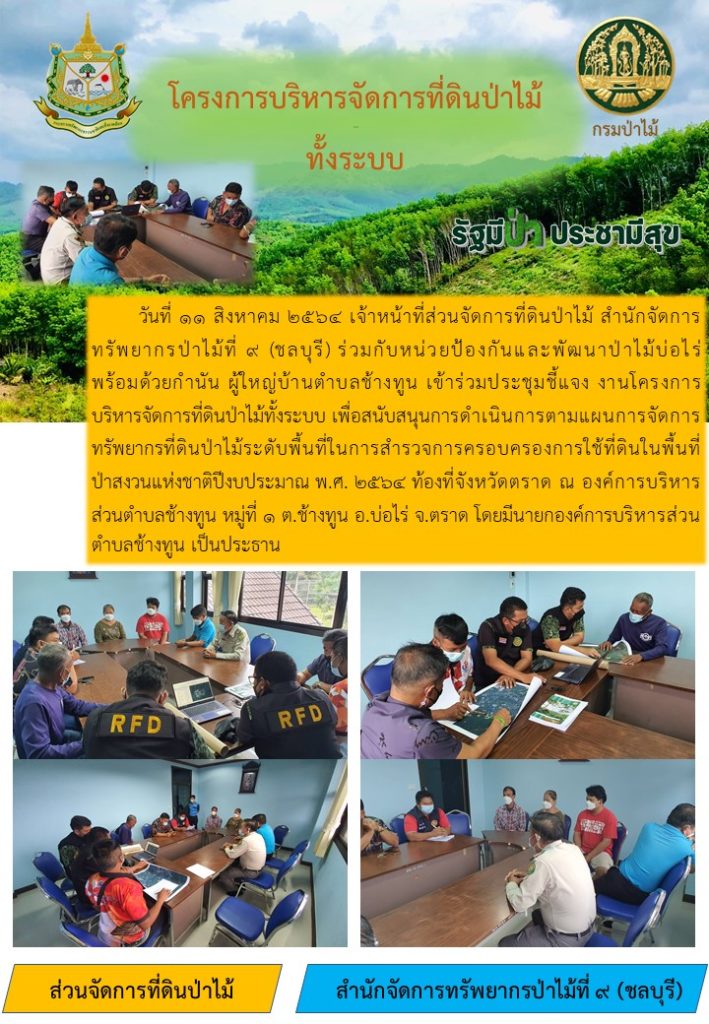 วันที่ 11 สิงหาคม 2564 เจ้าหน้าที่ส่วนจัดการที่ดินป่าไม้ สำนักจัดการทรัพยากรป่าไม้ที่ 9 (ชลบุรี) ร่วมกับหน่วยป้องกันและพัฒนาป่าไม้บ่อไร่ พร้อมด้วยกำนัน ผู้ใหญ่บ้านตำบลช้างทูน เข้าร่วมประชุมชี้แจง งานโครงการบริหารจัดการที่ดินป่าไม้ทั้งระบบ เพื่อสนับสนุนการดำเนินการตามแผนการจัดการทรัพยากรที่ดินป่าไม้ระดับพื้นที่ในการสำรวจการครอบครองการใช้ที่ดินในพื้นที่ป่าสงวนแห่งชาติปีงบประมาณ พ.ศ. 2564 ท้องที่จังหวัดตราด ณ องค์การบริหารส่วนตำบลช้างทูน หมู่ที่ 1 ตำบลช้างทูน อำเภอบ่อไร่ จังหวัดตราด โดยมีนายกองค์การบริหารส่วนตำบลช้างทูน เป็นประธาน