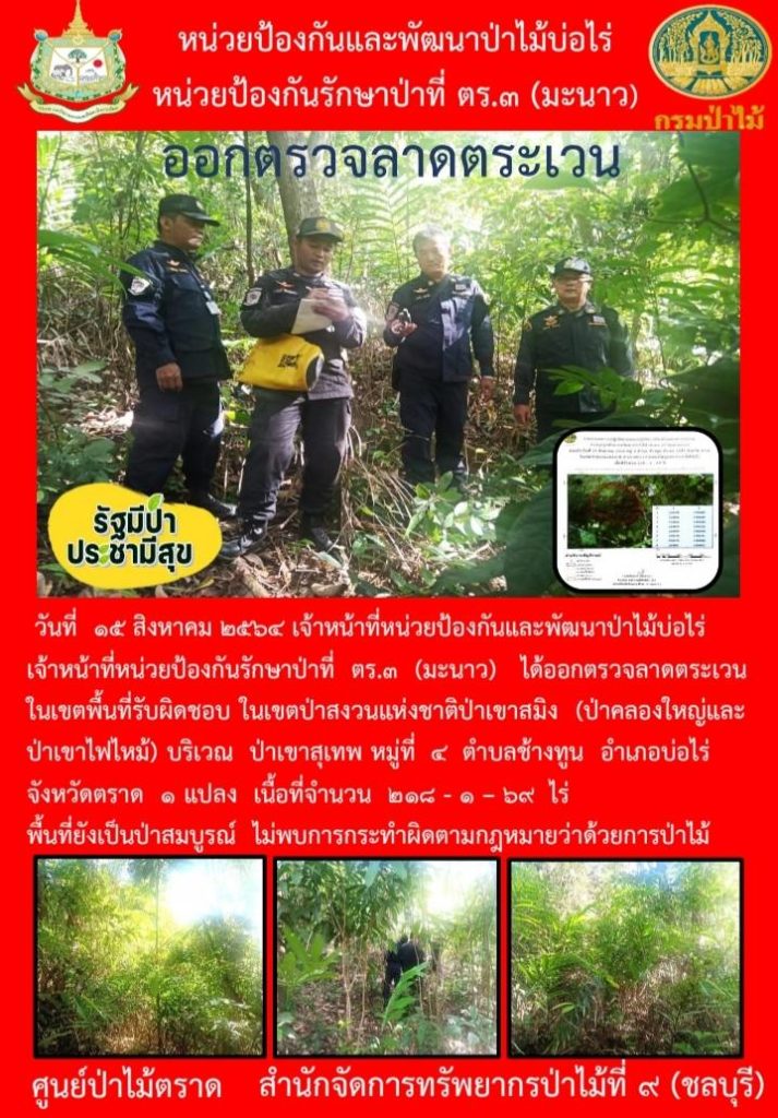 วันที่ 15 สิงหาคม 2564 เจ้าหน้าที่หน่วยป้องกันและพัฒนาป่าไม้บ่อไร่ เจ้าหน้าที่หน่วยป้องกันรักษาป่าที่ ตร.3 (มะนาว) ได้ออกตรวจลาดตระเวนในเขตพื้นที่รับผิดชอบ ในเขตป่าสงวนแห่งชาติป่าขาสมิง (ป่าคลองใหญ่และป่าเขาไฟไหม้) บริเวณป่าเขาสุเทพ หมู่ที่ 4 ตำบลช้างทูน อำเภอบ่อไร่ จังหวัดตราด จำนวน 1 แปลง เนื้อที่ 218-1-69 ไร่ พื้นที่ยังเป็นป่าสมบูรณ์ ไม่พบการกระทำความผิดตามกฎหมายว่าด้วยการป่าไม้