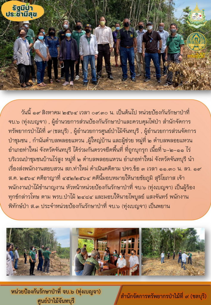 วันที่ 19 สิงหาคม 2564 เวลา 09.30 น. เป็นต้นไป หน่วยป้องกันรักษาป่าที่ จบ.6 (ทุ่งเบญจา) ผู้อำนวยการส่วนป้องกันรักษาป่าและป้องกันไฟป่า สำนักจัดการทรัพยากรป่าไม้ที่ 9 (ชลบุรี) ผู้อำนวยการศูนย์ป่าไม้จันทบุรี ผู้อำนวยการส่วนจัดการป่าชุมชน กำนันตำบลพลอยแหวน ผู้ใหญ่บ้าน และผู้ช่วย หมู่ที่ 2 ตำบลพลอยแหวน อำเภอท่าใหม่ จังหวัดจันทบุรี ได้ร่วมกันตรวจยึดพื้นที่ที่ถูกบุกรุก เนื้อที่ 6-2-11 ไร่ บริเวณป่าชุมชนบ้านไร่สูง หมู่ที่ 2 ตำบลพลอยแหวน อำเภอท่าใหม่ จังหวัดจันทบุรี นำเรื่องส่งพนักงานสอบสวน สภ.ท่าใหม่ ดำเนินคดีตาม ปจว.ข้อ 3 เวลา 11.30 น. ลว. 19 สิงหาคม 2564 คดีอาญาที่ 452/2564 คดีนี้มอบหมายให้นายชัยภูมิ สุรีโยภาส เจ้าพนักงานป่าไม้ชำนาญงาน หัวหน้าหน่วยป้องกันรักษาป่าที่ จบ.6 (ทุ่งเบญจา) เป็นผู้ร้องทุกข์กล่าวโทษ ตาม พรบ.ป่าไม้ 2484 และมอบให้นายไพบูรณ์ แสงจันทร์ พนักงานพิทักษ์ป่า ส.3 ประจำหน่วยห้องกันรักษาป่าที่ จบ.6 (ทุ่งเบญจา) เป็นพยาน