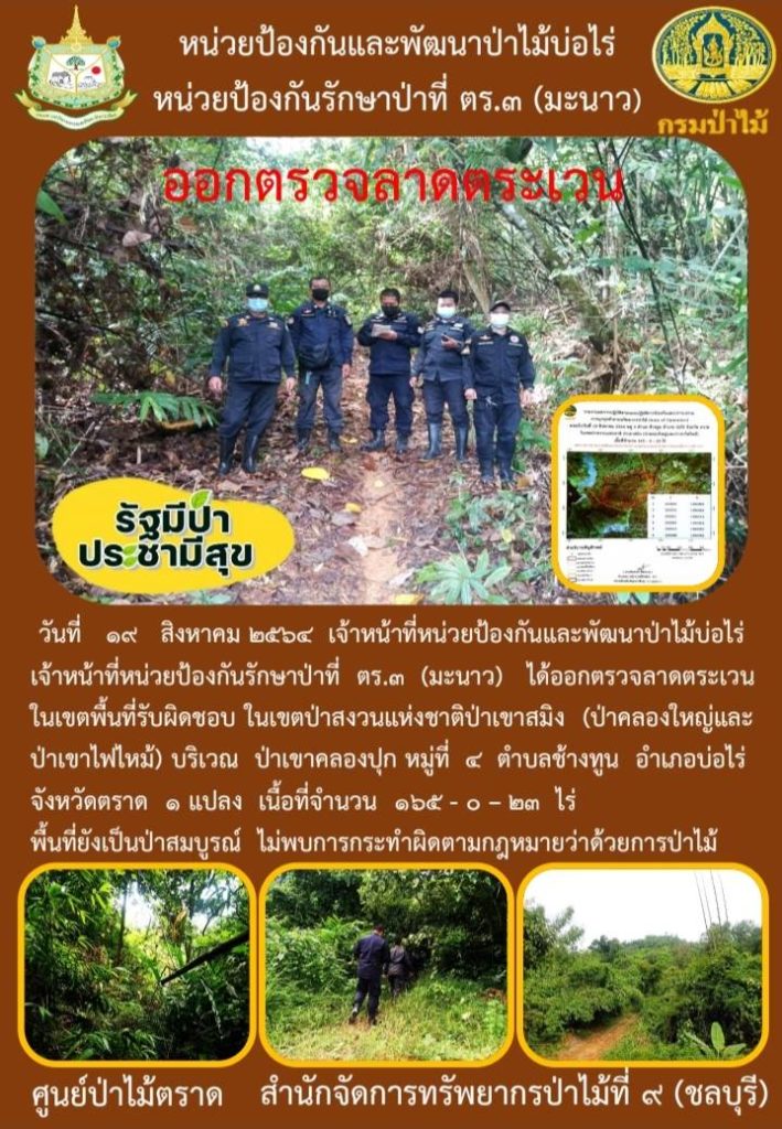 วันที่ 19 สิงหาคม 2564 เจ้าหน้าที่หน่วยป้องกันและพัฒนาป่าไม้บ่อไร่ เจ้าหน้าที่หน่วยป้องกันรักษาป่าที่ ตร.3 (มะนาว) ได้ออกตรวจลาดตระเวนในเขตพื้นที่รับผิดชอบ ในเขตป่าสงวนแห่งชาติป่าเขาสมิง (ป่าคลองใหญ่และป่าเขาไฟไหม้) บริเวณป่าเขาคลองปุก หมู่ที่ 4 ตำบลช้างทูน อำเภอบ่อไร่ จังหวัดตราด จำนวน 1 แปลง เนื้อที่ 165-0-23 ไร่ พื้นที่ยังเป็นป่าสมบูรณ์ ไม่พบการกระทำความผิดตามกฎหมายว่าด้วยการป่าไม้