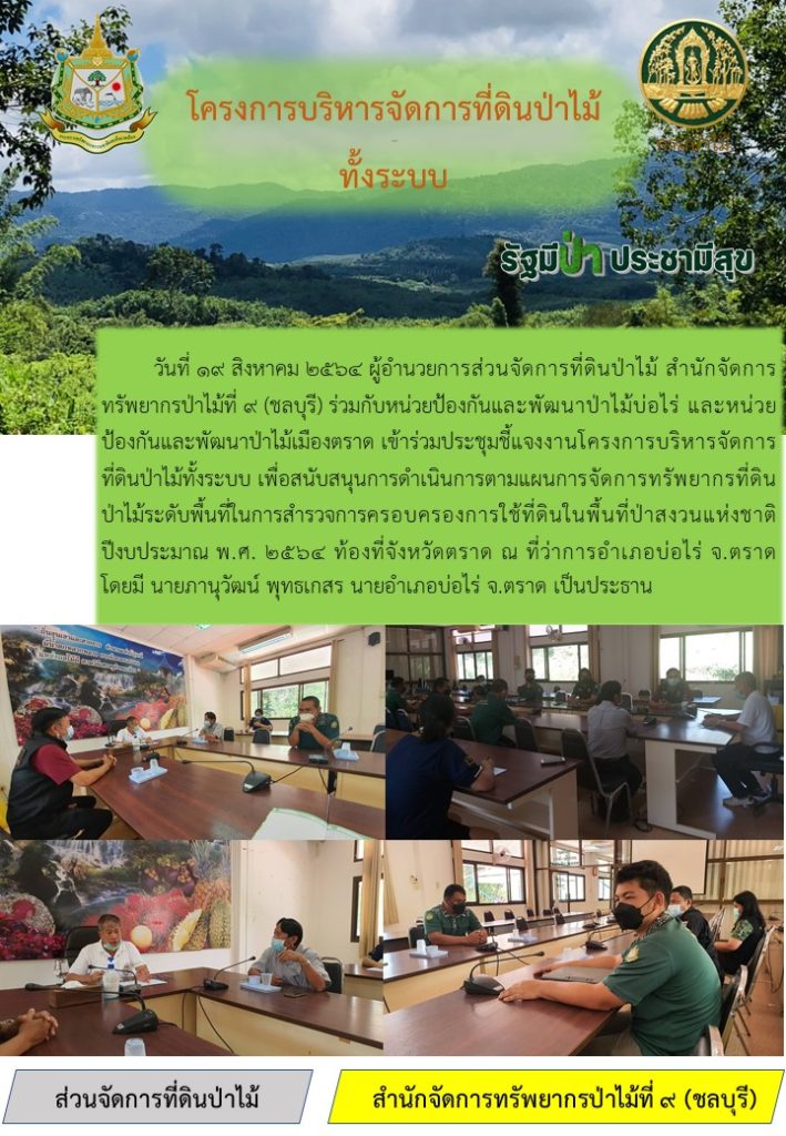 วันที่ 19 สิงหาคม 2564 ผู้อำนวยการส่วนจัดการที่ดินป่าไม้ สำนักจัดการทรัพยากรป่าไม้ที่ 9 (ชลบุรี) ร่วมกับหน่วยป้องกันและพัฒนาป่าไม้บ่อไร่ และหน่วยป้องกันและพัฒนาป่าไม้เมืองตราด เข้าร่วมประชุมชี้แจงงานโครงการบริหารจัดการที่ดินป่าไม้ทั้งระบบ เพื่อสนับสนุนการดำเนนการตามแผนกาจัดการทรัพยากรที่ดินป่าไม้ระดับพื้นที่ในการสำรวจการครอบครองการใช้ที่ดินในพื้นที่ป่าสงวนแห่งชาติปีงบประมาณ พ.ศ. 2564 ท้องที่จังหวัดตราด ณ ที่ว่าการอำเภอบ่อไร่ จังหวัดตราด โดยมีนายภานุวัฒน์ พุทธเกสร นายอำเภอบ่อไร่ จังหวัดตราด เป็นประธาน