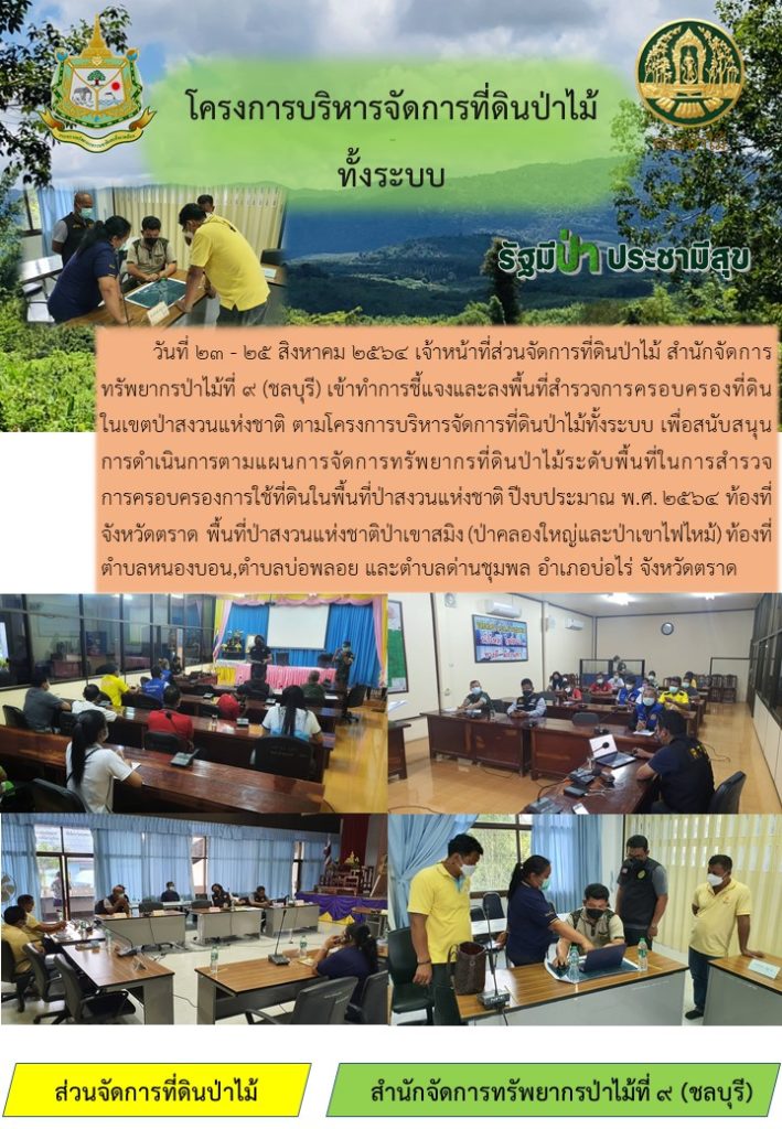 วันที่ 23-25 สิงหาคม 2564 เจ้าหน้าที่ส่วนจัดการที่ดินป่าไม้ สำนักจัดการทรัพยากรป่าไม้ที่ 9 (ชลบุรี) เข้าทำการชี้แจงและลงพื้นที่สำรวจการครอบครองที่ดินในเขตป่าสงวนแห่งชาติ ตามโครงการบริหารจัดการที่ดินป่าไม้ทั้งระบบ เพื่อสนับสนุนการดำเนินการตามแผนการจัดการทรัพยากรที่ดินป่าไม้ระดับพื้นที่ในการสำรวจการครอบครองการใช้ที่ดินในพื้นที่ป่าสงวนแห่งชาติ ปีงบประมาณ พ.ศ. 2564 ท้องที่จังหวัดตราด พื้นที่ป่าสงวนแห่งชาติป่าเขาสมิง (ป่าคลองใหญ่และป่าเขาไฟไหม้) ท้องที่ตำบลหนองบอน ตำบลบ่อพลอย และตำบลด่านชุมพล อำเภอบ่อไร่ จังหวัดตราด
