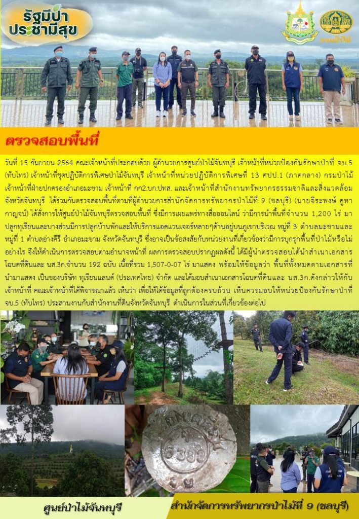 วันที่ 15 กันยายน 2564 คณะเจ้าหน้าที่ประกอบด้วย ผู้อำนวยการศูนย์ป่าไม้จันทบุรี เจ้าหน้าที่หน่วยป้องกันรักษาป่าที่ จบ.5 (ทับไทร) เจ้าหน้าที่ชุดปฏิบัติการพิเศษป่าไม้จันทบุรี เจ้าหน้าที่หน่วยปฏิบัติการพิเศษที่ 13 ศปป.1 (ภาคกลาง) กรมป่าไม้ เจ้าหน้าที่ฝ่ายปกครองอำเภอมะขาม เจ้าหน้าที่ กก2.บก.ปทส. และเจ้าหน้าที่สำนักจัดการทรัพยากรธรรมชาติและสิ่งแวดล้อม จังหวัดจันทบุรี ได้ร่วมกันตรวจสอบพื้นที่ตามที่ผู้อำนวยการสำนักจัดการทรัพยากรป่าไม้ที่ 9 (ชลบุรี) (นายจิระพงษ์ คูหากาญจน์) ได้สั่งการให้ศูนย์ป่าไม้จันทบุรีตรวจสอบพื้นที่ ซึ่งมรการเผยแพร่ทางสื่อออนไลน์ ว่ามีการนำพื้นที่จำนวน 1,200 ไร่ มาปลูกทุเรียนและบางส่วนมีการปลูกบ้านพักและให้บริการแอดแวนเจอร์หลาย ๆ ด้านอยู่บนภูเขาบริเวณ หมู่ที่ 3 ตำบลมะขาม และหมู่ที่ 1 ตำบลอ่างคีรี อำเภอมะขาม จังหวัดจันทบุรี ซึ่งอาจเป็นข้อสงสัยกับหน่วยงานที่เกี่ยวข้องว่ามีการบุกรุกพื้นที่ป่าไม้หรือไม่อย่างไร จึงได้ดำเนินการตรวจสอบตามอำนาจหน้าที่ ผลการตรวจสอบปรากฏดังนี้ ได้มีผู้นำตรวจสอบได้นำสำเนาเอกสารโฉนดที่ดิน และ นส.3ก. จำนวน 192 ฉบับ เนื้อที่รวม 1,507-0-07 ไร่ มาแสดง พร้อมให้ข้อมูลว่า พื้นที่ทั้งหมดตามเอกสารที่นำมาแสดง เป็นของบริษัท ทุเรียนแลนด์ (ประเทศไทย) จำกัด และได้มอบสำเนาเอกสารโฉนดที่ดิน และ นส.3ก. ดังกล่าวให้กับเจ้าหน้าที่ คณะเจ้าหน้าที่ได้พิจารณาแล้ว เห็นว่า เพื่อให้ได้ข้อมูลที่ถูกต้องครบถ้วน เห็นควรมอบให้หน่วยป้องกันรักษาป่าที่ จบ.5 (ทับไทร) ประสานงานกับสำนักงานที่ดินจังหวัดจันทบุรี ดำเนินการในส่วนที่เกี่ยวข้องต่อไป