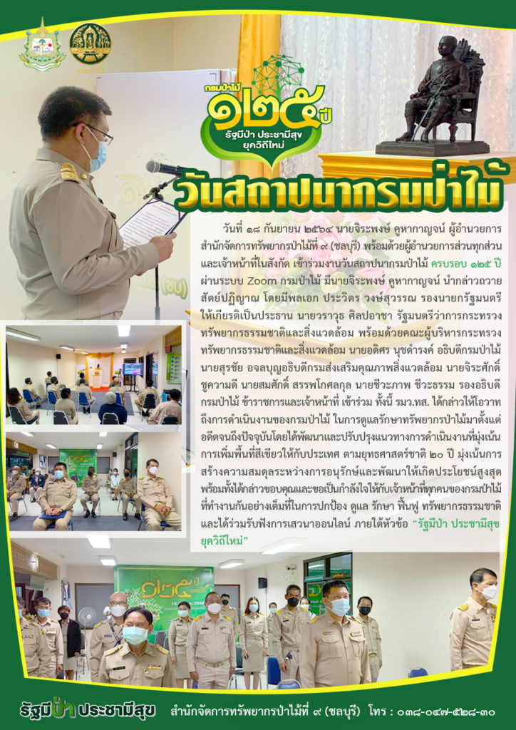 วันที่ 18 กันยายน 2564 นายจิระพงษ์ คูหากาญจน์ ผู้อำนวยการสำนักจัดการทรัพยากรป่าไม้ที่ 9 (ชลบุรี) พร้อมด้วยผู้อำนวยการส่วนทุกส่วน และเจ้าหน้าที่ในสังกัด เข้าร่วมงานวันสถาปนากรมป่าไม้ ครบรอบ 125 ปี ผ่านระบบ Zoom กรมป่าไม้ มีนายจิระพงษ์ คูหากาญจน์ นำกล่าวถวายปฏิญาณ โดยมีพลเอก ประวิตร วงษ์สุวรรณ รองนายกรัฐมนตรี ให้เกียรติเป็นประธาน นายวราวุธ ศิลปอาชา รัฐมนตรีว่าการกระทรวงทรัพยากรธรรมชาติและสิ่งแวดล้อม พร้อมด้วยคณะผู้บริหารกระทรวงทรัพยากรธรรมชาติและสิ่งแวดล้อม นายอดิศร นุชดำรงค์ อธิบดีกรมป่าไม้ นายสุรชัย อจลบุญ อธิบดีกรมส่งเสริมคุณภาพสิ่งแวดล้อม นายจิระศักดิ์ ชูความดี นายสมศักดิ์ สรรพโกศลกุล นายชีวะภาพ ชีวะธรรม รองอธิบดีกรมป่าไม้ ข้าราชการและเจ้าหน้าที่ เข้าร่วม ทั้งนี้ รมว.ทส. ได้กล่าวให้โอวาท ถึงการดำเนินงานของกรมป่าไม้ ในการดูแลรักษาทรัพยากรป่าไม้มาตั้งแต่อดีตจนถึงปัจจุบัน โดยได้พัฒนาและปรับปรุงแนวทางการดำเนินงานที่มุ่งเน้นการสร้างความสมดุลระหว่างการอนุรักษ์และพัฒนาให้เกิดประโยชน์สูงสุด พร้อมทั้งได้กล่าวขอบคุณและขอเป็นกำลังใจให้กับเจ้าหน้าที่ทุกคนของกรมป่าไม้ที่ทำงานกันอย่างเต็มที่ในการปกป้อง ดูแล รักษา ฟื้นฟู ทรัพยากรธรรมชาติ และได้ร่วมรับฟังการเสวนาออนไลน์ ภายใต้หัวข้อ "รัฐมีป่า ประชามีสุข ยุควิถีใหม่"