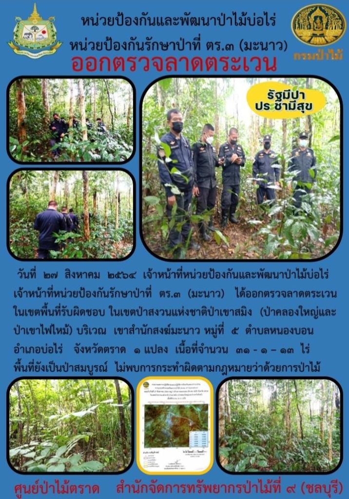 วันที่ 27 สิงหาคม 2564 เจ้าหน้าที่หน่วยป้องกันและพัฒนาป่าไม้บ่อไร่ เจ้าหน้าที่หน่วยป้องกันรักษาป่าที่ ตร.3 (มะนาว) ได้ออกตรวจลาดตระเวนในเขตพื้นที่รับผิดชอบ ในเขตป่าสงวนแห่งชาติป่าเขาสมิง (ป่าคลองใหญ่และป่าเขาไฟไหม้) บริเวณ เขาสำนักสงฆ์มะนาว หมู่ที่ 5 ตำบลหนองบอน อำเภอบ่อไร่ จังหวัดตราด จำนวน 1 แปลง เนื้อที่ 31-1-13 ไร่ พื้นที่ยังเป็นป่าสมบูรณ์ ไม่พบการกระทำความผิดตามกฎหมายว่าด้วยการป่าไม้