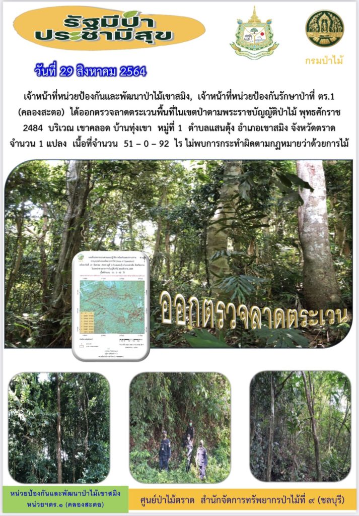 วันที่ 29 สิงหาคม 2564 เจ้าหน้าที่หน่วยป้องกันและพัฒนาป่าไม้เขาสมิง เจ้าหน้าที่หน่วยป้องกันรักษาป่าที่ ตร.1 (คลองสะตอ) ได้ออกตรวจลาดตระเวนพื้นที่ในเขตป่าตามพระราชบัญญัติป่าไม้ พุทธศักราช 2484 บริเวณเขาคลอด บ้านทุ่งเขา หมู่ที่ 1 ตำบลแสนตุ้ง อำเภอเขาสมิง จังหวัดตราด จำนวน 1 แปลง เนื้อที่ 51-0-92 ไร่ ไม่พบการกระทำความผิดตามกฎหมายว่าด้วยการป่าไม้