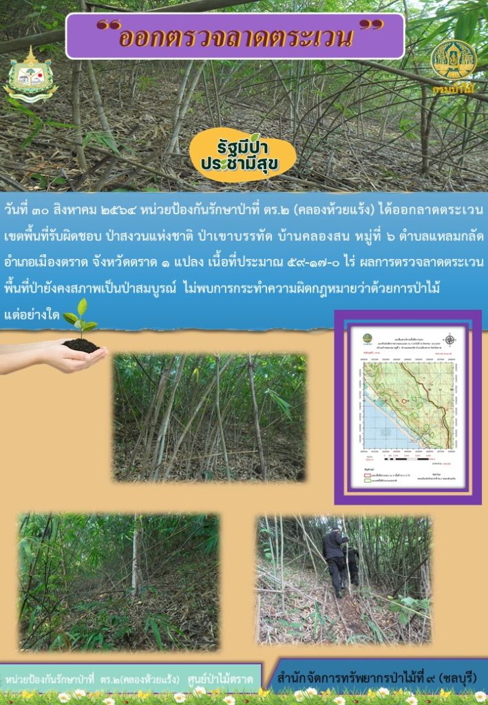 วันที่ 30 สิงหาคม 2564 หน่วยป้องกันรักษาป่าที่ ตร.2 (คลองห้วยแร้ง) ได้ออกลาดตระเวนเขตพื้นที่รับผิดชอบ ป่าสงวนแห่งชาติ ป่าเขาบรรทัด บ้านคลองสน หมู่ที่ 6 ตำบลแหลมกลัด อำเภอเมืองจราด จังหวัดตราด จำนวน 1 แปลง เนื้อที่ 59-17-0 ไร่ ผลการตรวจลาดตระเวนพื้นที่ป่ายังคงสภาพเป็นป่าสมบูรณ์ ไม่พบการกระทำความผิดตามกฎหมายว่าด้วยการป่าไม้แต่อย่างใด