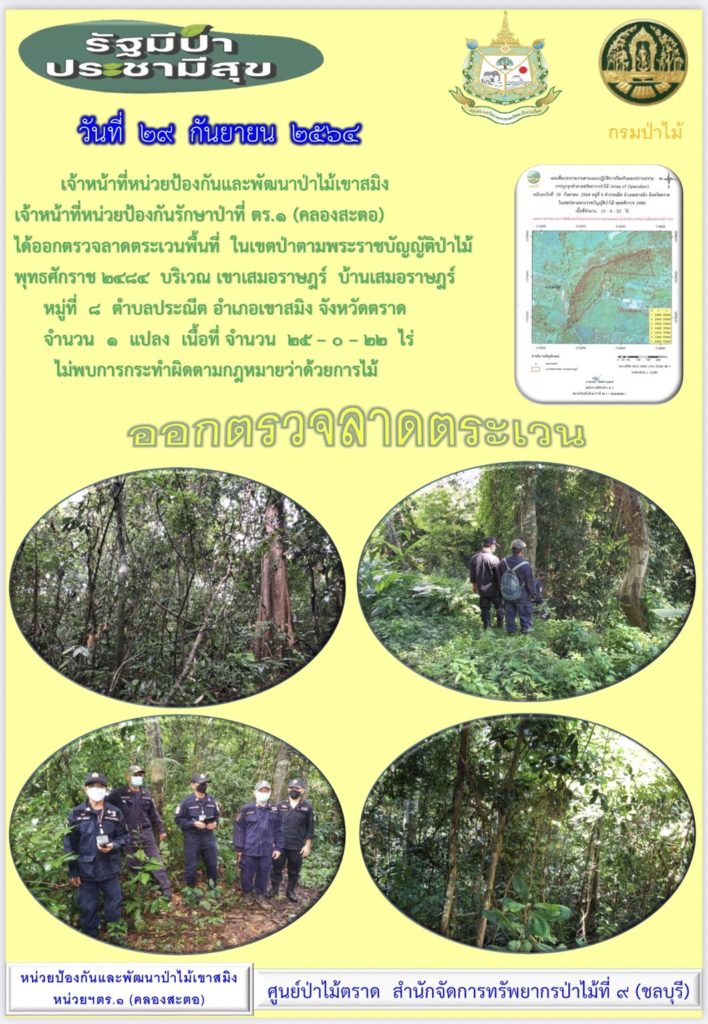 วันที่ 29 กันยายน 2564 เจ้าหน้าที่หน่วยป้องกันและพัฒนาป่าไม้เขาสมิง เจ้าหน้าที่หน่วยป้องกันรักษาป่าที่ ตร.1 (คลองสะตอ) ได้ออกตรวจลาดตระเวนพื้นที่ในเขตป่าตามพระราชบัญญัติป่าไม้ พุทธศักราช 2484 บริเณเขาเสมอราษฎร์ บ้านเสมอราษฎร์ หมู่ที่ 8 ตำบลประณีต อำเภอเขาสมิง จังหวัดตราด จำนวน 1 แปลง เนื้อที่ 25-0-22 ไร่ ไม่พบการกระทำความผิดตามกฎหมายว่าด้วยการป่าไม้