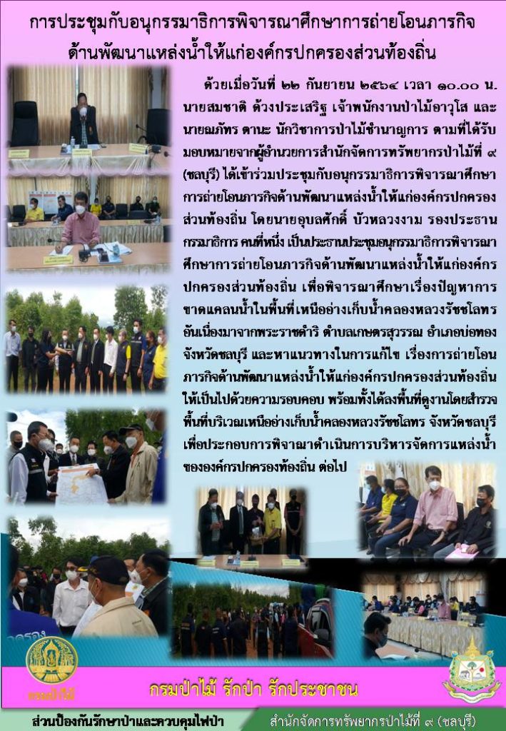 วันที่ 22 กันยายน 2564 เวลา 10.00 น. นายสมชาติ ด้วงประเสริฐ เจ้าพนักงานป่าไม้อาวุโส และนายณภัทร ตานะ นักวิชาการป่าไม้ชำนาญการ ตามที่ได้รับมอบหมายจากผู้อำนวยการสำนักจัดการทรัพยากรป่าไม้ที่ 9 (ชลบุรี) ได้เข้าร่วมประชุมอนุกรรมาธิการพิจารณาศึกษาการถ่ายโอนภารกิจด้านพัฒนาแหล่งน้ำให้แก่องค์กรปกครองส่วนท้องถิ่น เพื่อพิจารณาศึกษาเรื่องปัญหาการขาดแคลนน้ำในเพื้นที่เหนืออ่างเก้บน้ำคลองหลวงรัชชโลทรอันเนื่องมาจากพระราชดำริ ตำบลเกษตรสุวรรณ อำเภอบ่อทอง จังหวัดชลบุรี และหาแนวทางในการแก้ไข เรื่องการถ่ายโอนภารกิจด้านพัฒนาแหล่งน้ำในแกองค์กรปกครองส่วนท้องถิ่นให้เป็นไปด้วยความรอบคอบ พร้อมทั้งได้ลงพื้นที่ดูงานโดยสำรวจพื้นที่บริเวณเหนื่ออ่างเก็บน้ำคลองหลวงรัชชโลทร จังหวัดชลบุรี เพื่อประกอบการพิจารณาดำเนินการบริหารจัดการแหล่งน้ำขององค์กรปกครองส่วนท้องถิ่น ต่อไป