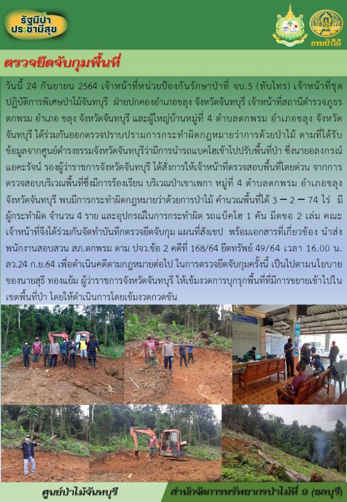 วันที่ 24 กันยายน 2564 เจ้าหน้าที่หน่วยป้องกันรักษาป่าที่ จบ.5 (ทับไทร) เจ้าหน้าที่ชุดปฏิบัติการพิเศษป่าไม้จันทบุรี ฝ่ายปกคองอำเภอขลุง จังหวัดจันทบุรี เจ้าหน้าที่สถานีตำรวจภูธรตกพรม อำเอขลุง จังหวัดจันทบุรี และผู้ใหญ่บ้านหู่ที่ 4 ตำบลตกพรม อำเภอขลุง จังหวัดจันทบุรี ได้ร่วมกันออกตรวจปราบปรามการกระทำผิดกฎหมายว่าด้วยการป่าไม้ ตามที่ได้รับข้อมูลจากศูนย์ดำรงธรรมจังหวัดจันทบุรีว่ามีการนำรถแบ็คโฮเข้าไปปรับพื้นที่ป่า ซึ่งนายอลงกรณ์ แอคะรัจน์ รองผู้ว่าราชการจังหวัดจันทบุรี ได้สั่งการให้เจ้าหน้าที่ตรวจสอบพื้นที่โดยด่วน จากการตรวจสอบบริเวณพืนที่ซึ่งมีการร้องเรียน บริเวณป่าเขาเพกา หมู่ที่ 4 ตำบลตกพรม อำเภอขลุง จังหวัดจันทบุรี พบมีการกระทำผิดกฎหมายว่าด้วยการป่าไม้ คำนวณพื้นที่ได้ 3-2-74 ไร่ มีผู้กระทำผิด จำนวน 4 ราย และอูกปรณ์ในการกระทำผิด รถแบ็คโฮ 1 คัน มีดขอ 2 เล่ม คณะเจ้าหน้าที่จึงได้ร่วมกันจัดทำบันทึกตรวจยึดจับกุม แผนที่สังเขป พร้อมเอกสารที่เกี่ยวข้อง นำส่งพนักงานสอบสวน สภ.ตกพรม ตาม ปจว.ข้อ 2 คดีที่ 168/2564 ยึดทรัพย์ 49/64 เวลา 16.00 น. ลว.24 ก.ย.64 เพื่อดำเนินคดีตามกฎหมายต่อไป ในการตรวจยึดจับกุมครั้งนี้ เป็นไปตามนโยบายของนายสุธี ทองแย้ม ผู้ว่าราชการจังหวัดจันทบุรี ให้เข้มงวดการบุกรุกพื้นที่ที่มีการขยายเข้าไปในเขตพื้นที่ป่า โดยให้ดำเนินการโดยเข้มงวดกวดขัน