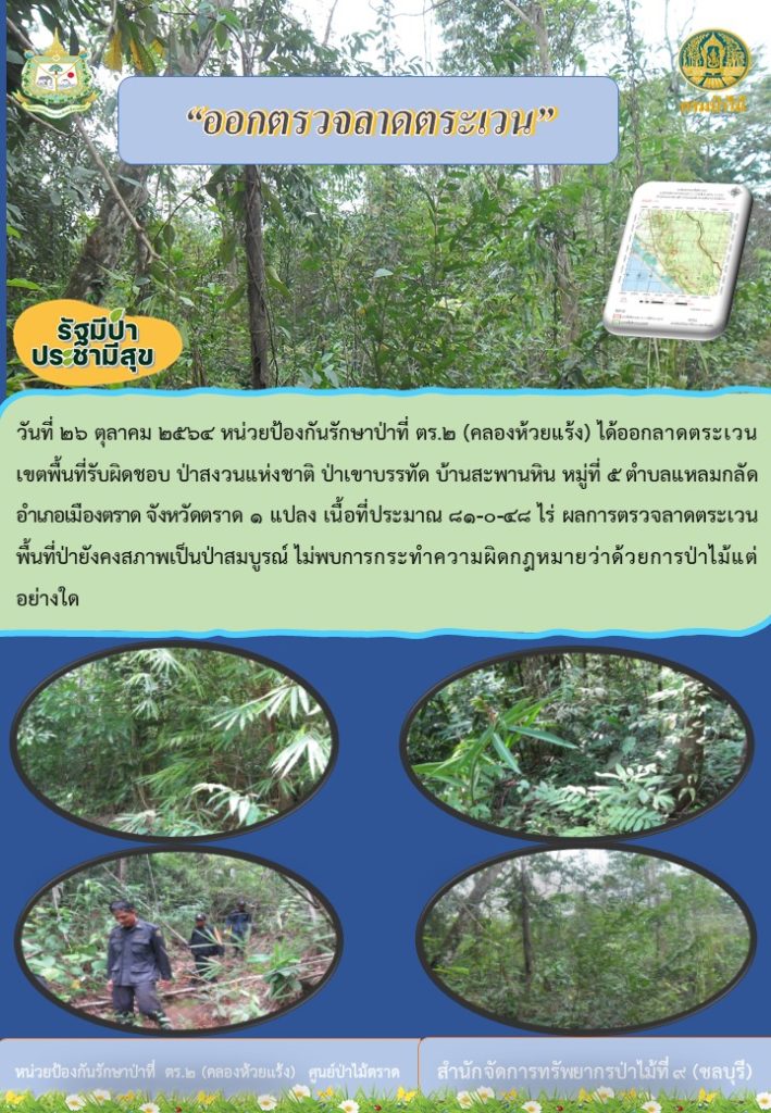 วันที่ 26 ตุลาคม 2564 หน่วยป้องกันรักษาป่าที่ ตร.2 (คลองห้วยแร้ง) ได้ออกลาดตรเวนเขตพื้นที่รับผิดชอบ ป่าสงวนแห่งชาติป่าเขาบรรทัด บ้านสะพานหิน หมู่ที่ 5 ตำบลแหลมกลัด อำเภอเมืองตราด จังหวัดตราด จำนวน 1 แปลง เนื้อที่ 81-0-48 ไร่ ผลการตรวจลาดตระเวน พื้นที่ป่ายังคงสภาพเป็นป่าสมบูรณ์ ไม่พบการกระทำความผิดกฎหมายว่าด้วยการป่าไม้แต่อย่างใด