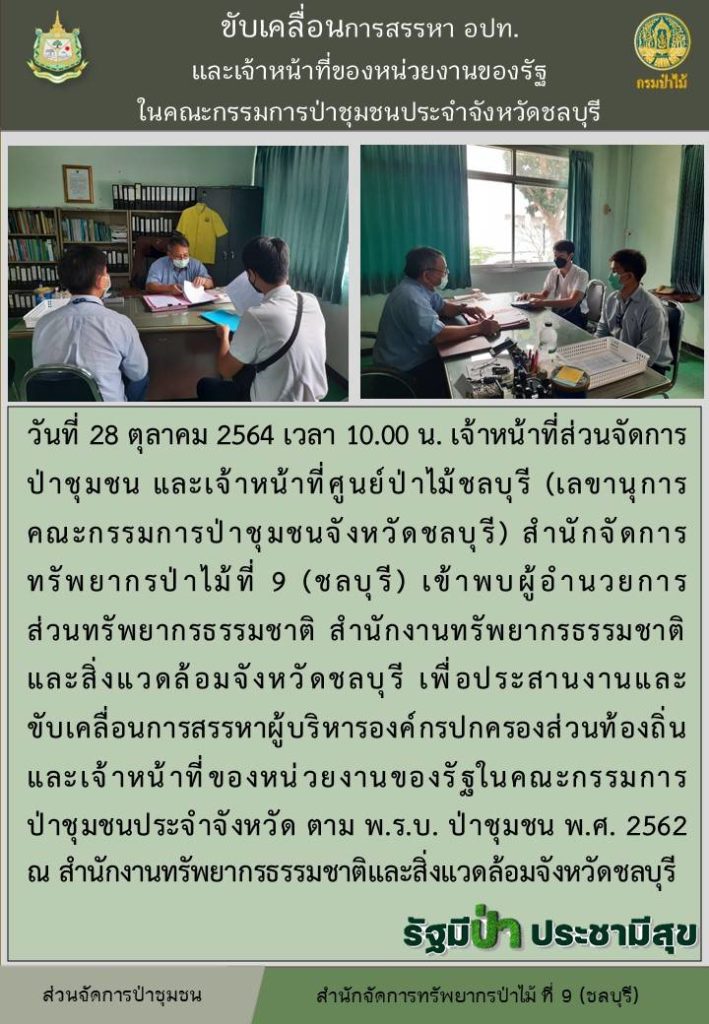 วันที่ 28 ตุลาคม 2564 เวลา 10.00 น. เจ้าหน้าที่ส่วนจัดการป่าชุมชน และเจ้าหน้าที่ศูนย์ป่าไม้ชลบุรี (เลขานุการคณะกรรมการป่าชุมชนจังหวัดชลบุรี) สำนักจัดการทรัพยากรป่าไม้ที่ 9 (ชลบุรี) เข้าพบผู้อำนวนการส่วนทรัพยากรธรรมชาติ สำนักงานทรัพยากรธรรมชาติและสิ่งแวดล้อมจังวหัดชลบุรี เพื่อประสานงานและขับเคลื่อนการสรรหาผู้บริหารองค์กรปกครองส่วนท้องถิ่นและเจ้าหน้าที่ของหน่วยงานของรัฐในคณะกรรมการป่าชุมชนประจำจังหวัด ตาม พ.ร.บ. ป่าชุมชน พ.ศ. 2562 ณ สำนักงานทรัพยากรธรรมชาติและสิ่งแวดล้อมจังหวัดชลบุรี