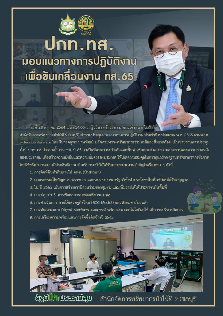 วันที่ 28 ตลุาคม 2564 เวลา 14.00 น. ผู้บริหาร ข้าราชการ และเจ้าหน้าที่ในสังกัดสำนักจัดการทรัพยากรป่าไม้ที่ 9 (ชลบุรี) เข้าร่วมประชุมมอบแนวทางการปฏิบัติงาน ประจำปีงบประมาณ พ.ศ. 2565 ผ่านระบบ video conference โดยมีนายจตุพร บุรุษพัฒน์ ปลัดกระทรวงทรัพยากรธรรมชาติและสิ่งแวดล้อม เป็นประธานการประชุม ทั้งนี้ ปกท.ทส. ได้เน้นย้ำงาน ทส. ปี 65 ว่าเป็นปีแห่งการปรับตัวและฟื้นฟู เพื่อตอบสนองความต้องการและความคาดหวัง ของประชาชน เพื่อสร้างความยั่งยืนและความมั่นคงของประเทศ ให้เกิดความสมดุลในการดูแลรักษาฐานทรัพยากรทางชีวภาพ โดยใช้ทรัพยากรอย่างมีประสิทธิภาพ สำหรับกรมป่าไม้ได้รับมอบหมายงานสำคัญในเรื่องต่าง ๆ ดังนี้ 1. การจัดที่ดินทำกินภายใต้ คทช. (ป่าสงวนฯ) 2. มาตรการแก้ไขปัญหาส่วนราชการ และหน่วยงานของรัฐ ที่เข้าทำประโยชน์ในพื้นที่ก่อนได้รับอนุญาต 3. ใน ปี 2565 เน้นการสร้างการมีส่วนร่วมของชุมชน และเพิ่มรายได้ให้ประชาชนในพื้นที่ 4. การปลูกป่า 5. การพัฒนาแหล่งท่องเที่ยวของ ทส. 6. การดำเนินการ ภายใต้เศรษฐกิจใหม่ (BCG Model) และสังคมคาร์บอนต่ำ 7. การพัฒนาระบบ Digital platform และการนำนวัตกรรม เทคโนโลยีมาใช้ เพื่อการบริหารจัดการ 8. การเตรียมความพร้อมและการจัดซื้อจัดจ้างปี 2565